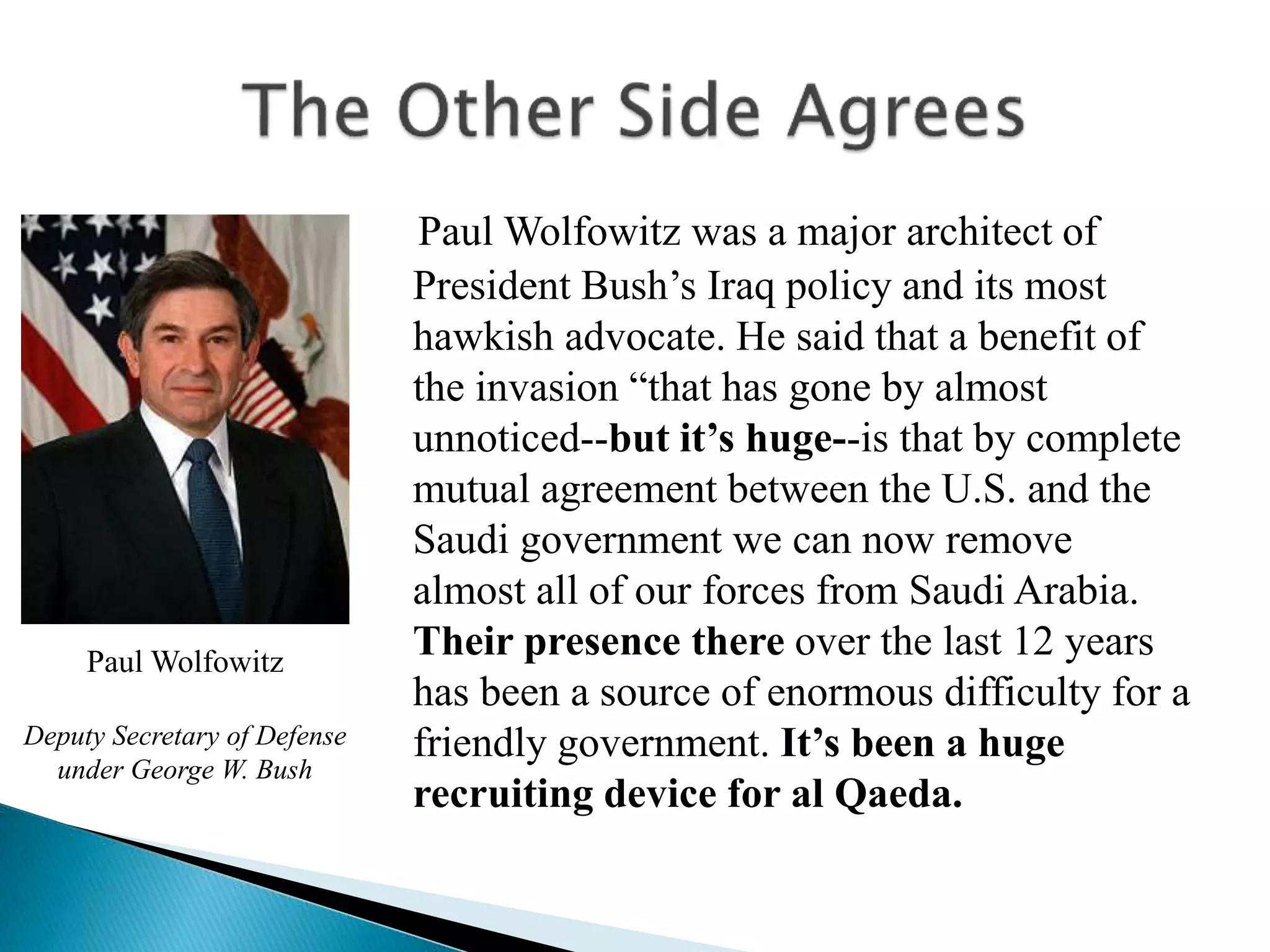 Paul Wolfowitz was a major architect of
President Bush’s Iraq policy and its most
hawkish advocate. He said that a benefit of
the invasion “that has gone by almost
unnoticed--but it’s huge--is that by complete
mutual agreement between the U.S. and the
Saudi government we can now remove
almost all of our forces from Saudi Arabia.
Their presence there over the last 12 years
has been a source of enormous difficulty for a
friendly government. It’s been a huge
recruiting device for al Qaeda.
Paul Wolfowitz
Deputy Secretary of Defense
under George W. Bush
 