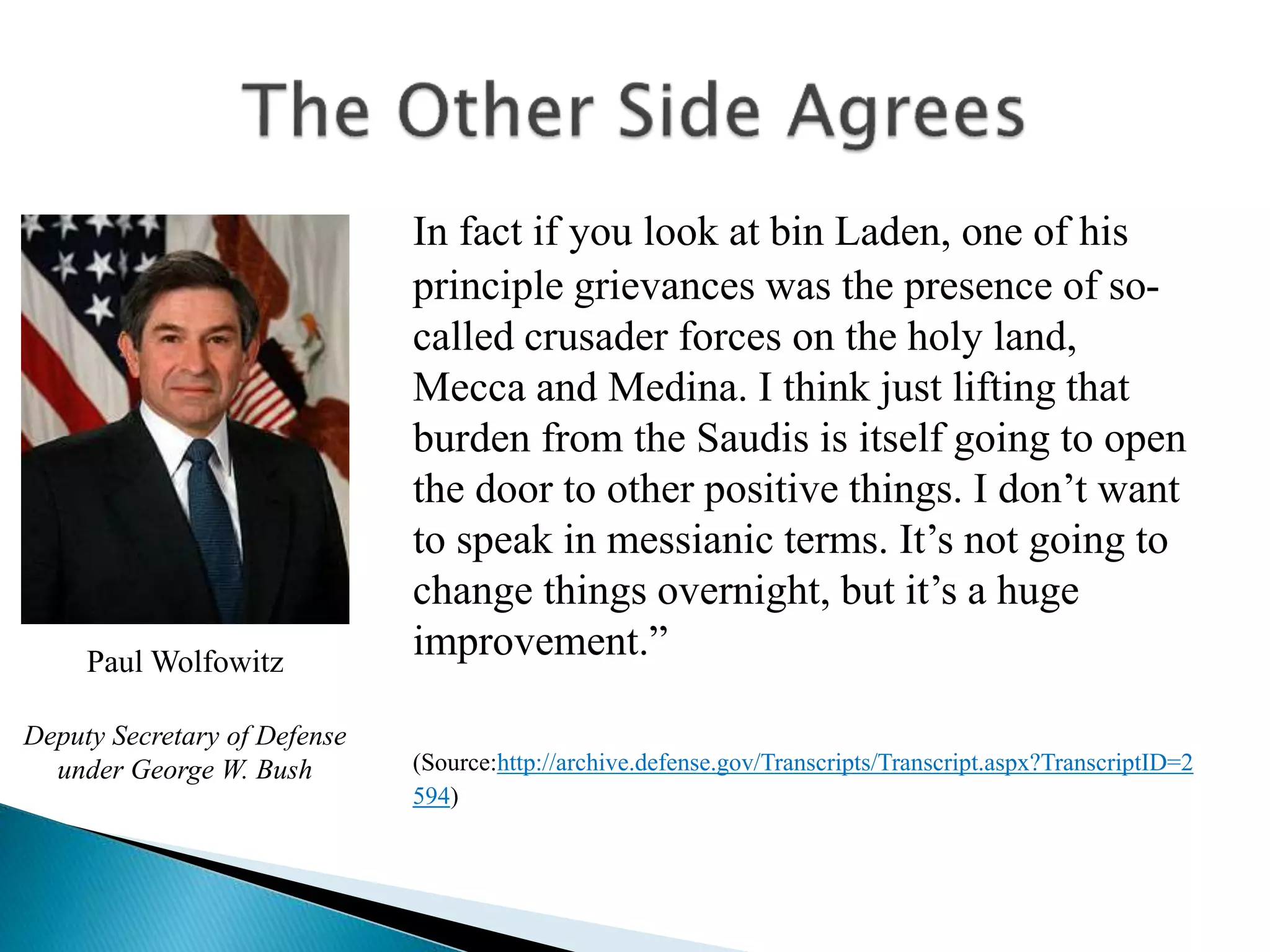 In fact if you look at bin Laden, one of his
principle grievances was the presence of so-
called crusader forces on the holy land,
Mecca and Medina. I think just lifting that
burden from the Saudis is itself going to open
the door to other positive things. I don’t want
to speak in messianic terms. It’s not going to
change things overnight, but it’s a huge
improvement.”
(Source:http://archive.defense.gov/Transcripts/Transcript.aspx?TranscriptID=2
594)
Paul Wolfowitz
Deputy Secretary of Defense
under George W. Bush
 