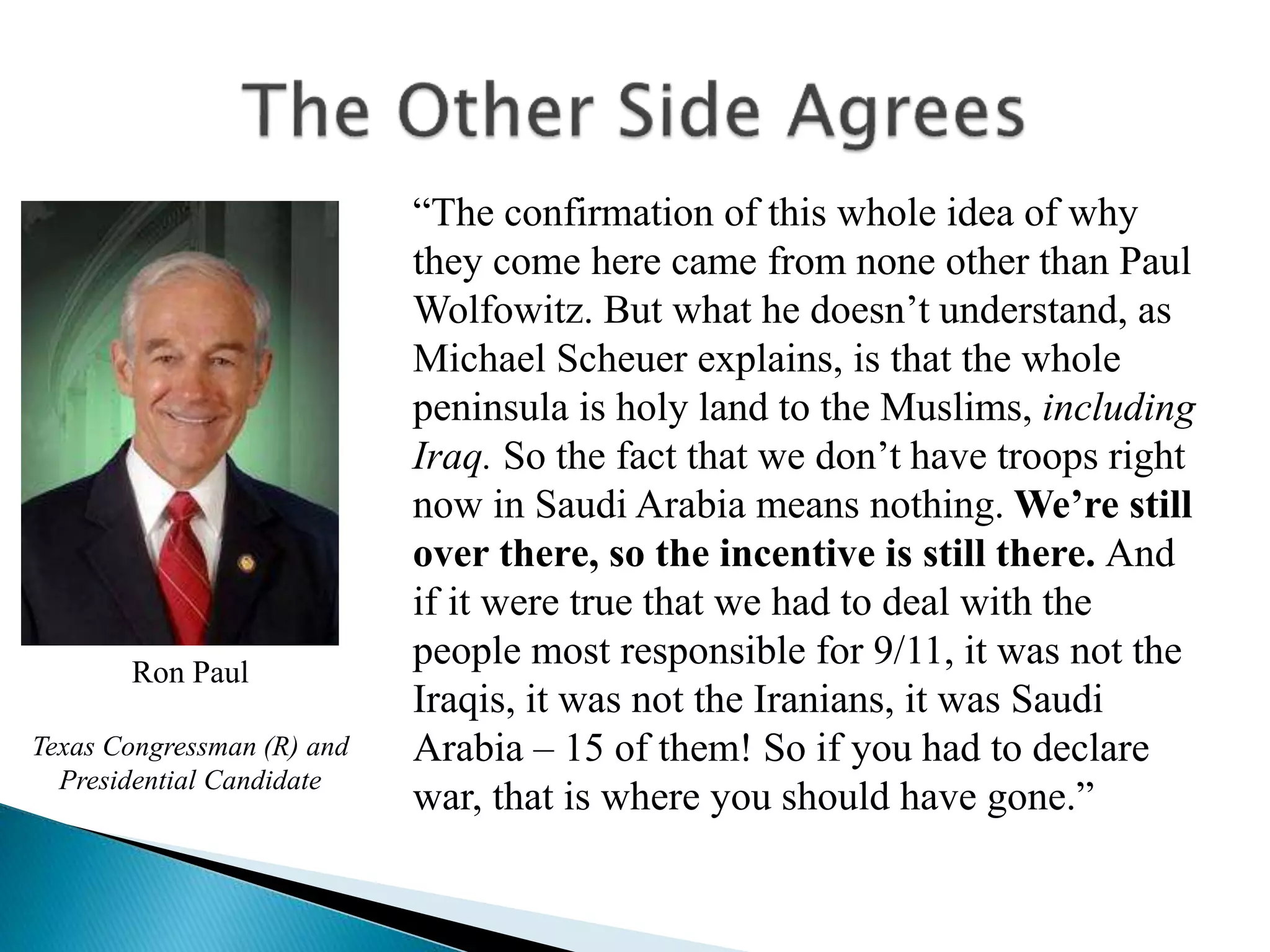 “The confirmation of this whole idea of why
they come here came from none other than Paul
Wolfowitz. But what he doesn’t understand, as
Michael Scheuer explains, is that the whole
peninsula is holy land to the Muslims, including
Iraq. So the fact that we don’t have troops right
now in Saudi Arabia means nothing. We’re still
over there, so the incentive is still there. And
if it were true that we had to deal with the
people most responsible for 9/11, it was not the
Iraqis, it was not the Iranians, it was Saudi
Arabia – 15 of them! So if you had to declare
war, that is where you should have gone.”
Ron Paul
Texas Congressman (R) and
Presidential Candidate
 