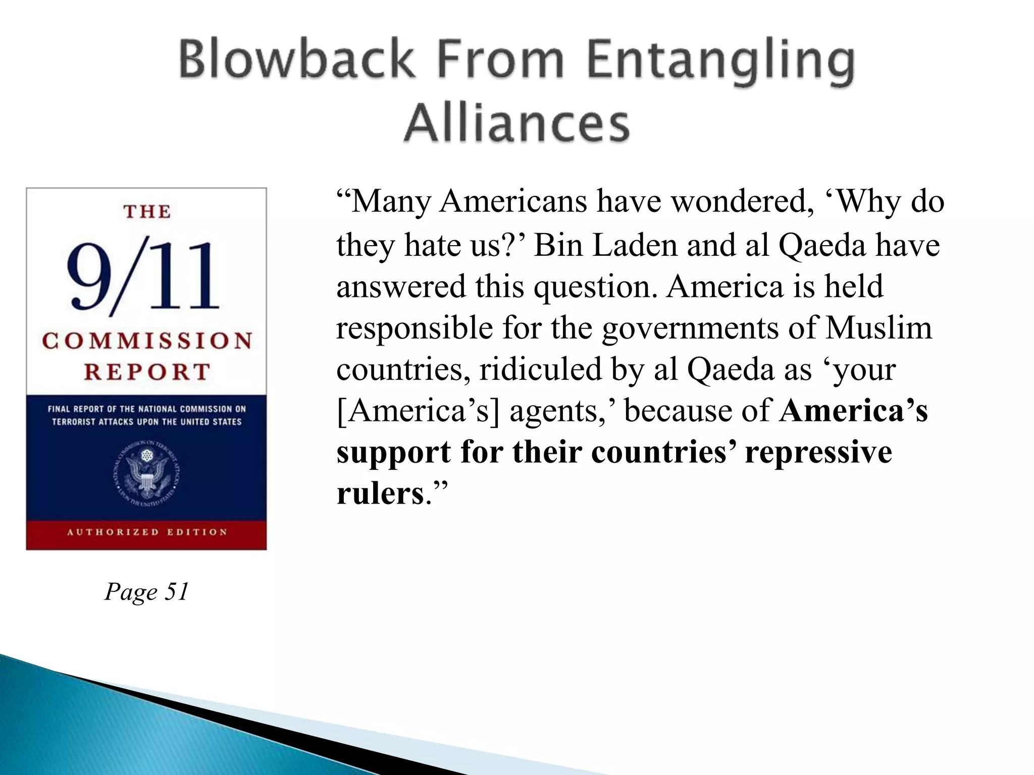 “Many Americans have wondered, ‘Why do
they hate us?’ Bin Laden and al Qaeda have
answered this question. America is held
responsible for the governments of Muslim
countries, ridiculed by al Qaeda as ‘your
[America’s] agents,’ because of America’s
support for their countries’ repressive
rulers.”
Page 51
 