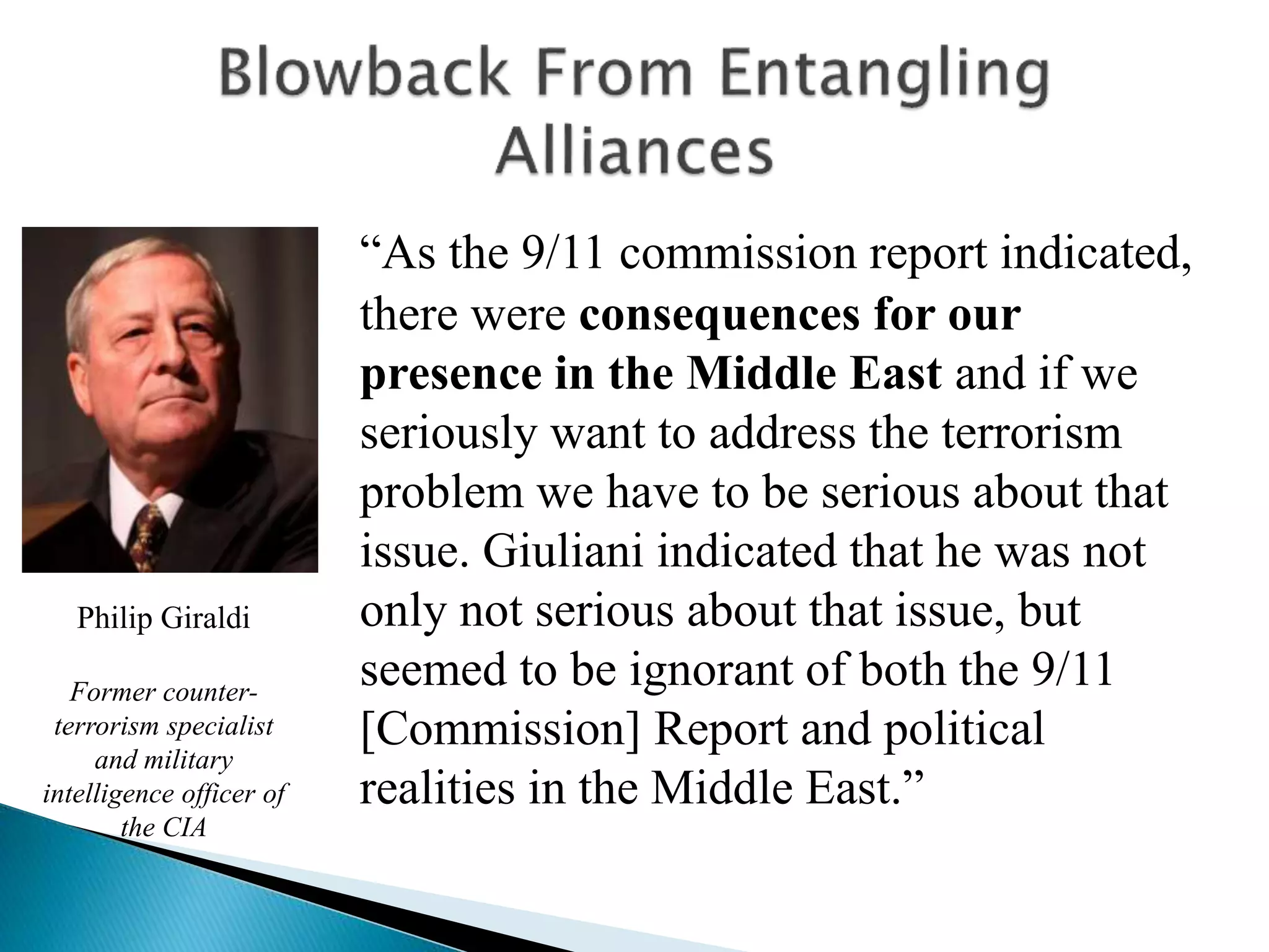 “As the 9/11 commission report indicated,
there were consequences for our
presence in the Middle East and if we
seriously want to address the terrorism
problem we have to be serious about that
issue. Giuliani indicated that he was not
only not serious about that issue, but
seemed to be ignorant of both the 9/11
[Commission] Report and political
realities in the Middle East.”
Philip Giraldi
Former counter-
terrorism specialist
and military
intelligence officer of
the CIA
 