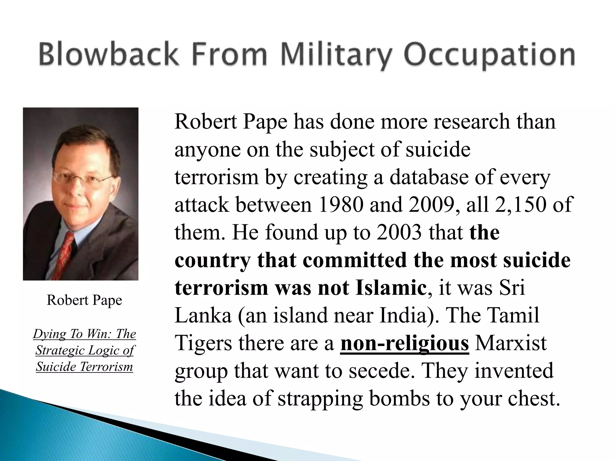 Robert Pape has done more research than
anyone on the subject of suicide
terrorism by creating a database of every
attack between 1980 and 2009, all 2,150 of
them. He found up to 2003 that the
country that committed the most suicide
terrorism was not Islamic, it was Sri
Lanka (an island near India). The Tamil
Tigers there are a non-religious Marxist
group that want to secede. They invented
the idea of strapping bombs to your chest.
Robert Pape
Dying To Win: The
Strategic Logic of
Suicide Terrorism
 
