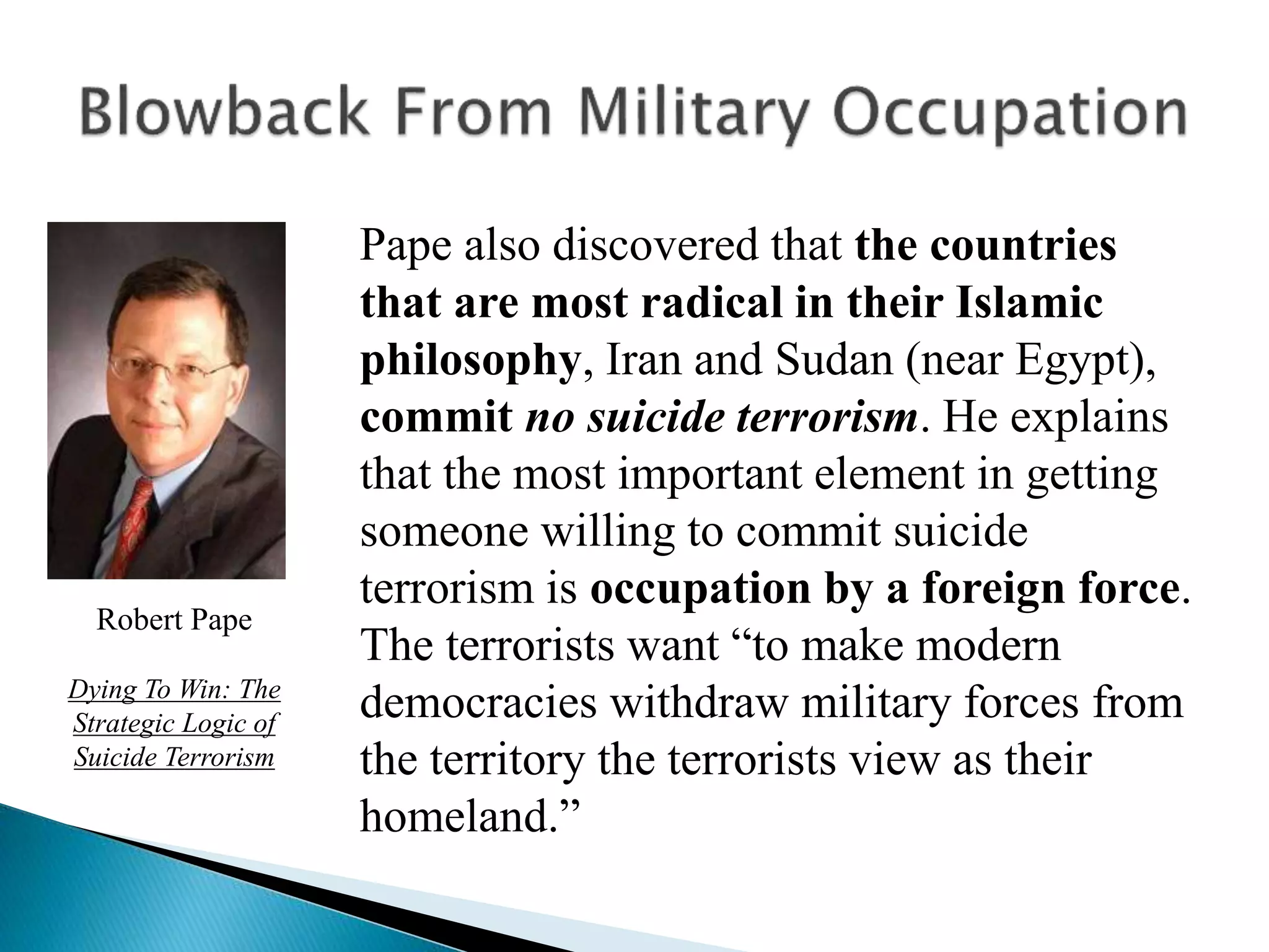 Pape also discovered that the countries
that are most radical in their Islamic
philosophy, Iran and Sudan (near Egypt),
commit no suicide terrorism. He explains
that the most important element in getting
someone willing to commit suicide
terrorism is occupation by a foreign force.
The terrorists want “to make modern
democracies withdraw military forces from
the territory the terrorists view as their
homeland.”
Robert Pape
Dying To Win: The
Strategic Logic of
Suicide Terrorism
 
