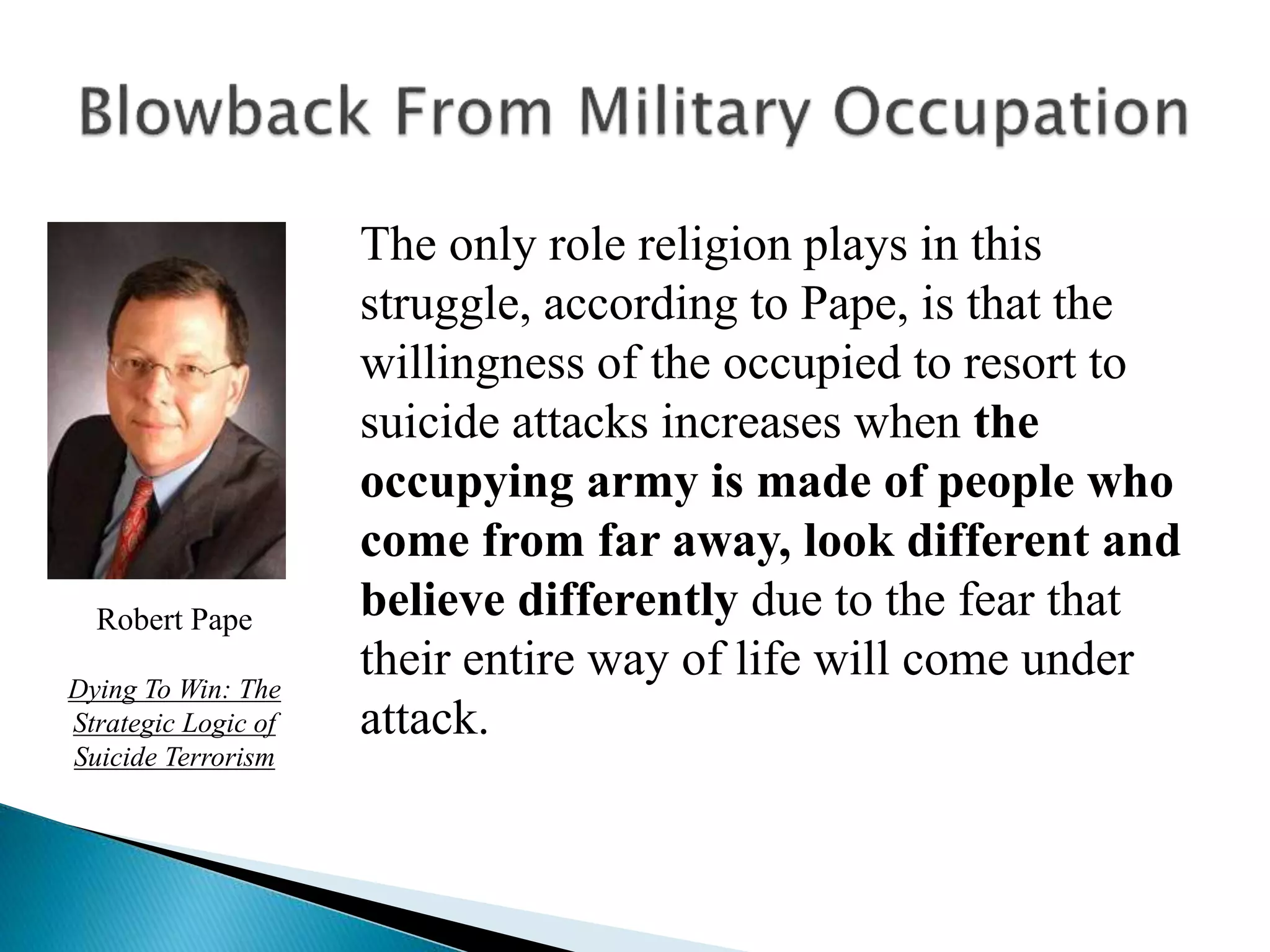 The only role religion plays in this
struggle, according to Pape, is that the
willingness of the occupied to resort to
suicide attacks increases when the
occupying army is made of people who
come from far away, look different and
believe differently due to the fear that
their entire way of life will come under
attack.
Robert Pape
Dying To Win: The
Strategic Logic of
Suicide Terrorism
 