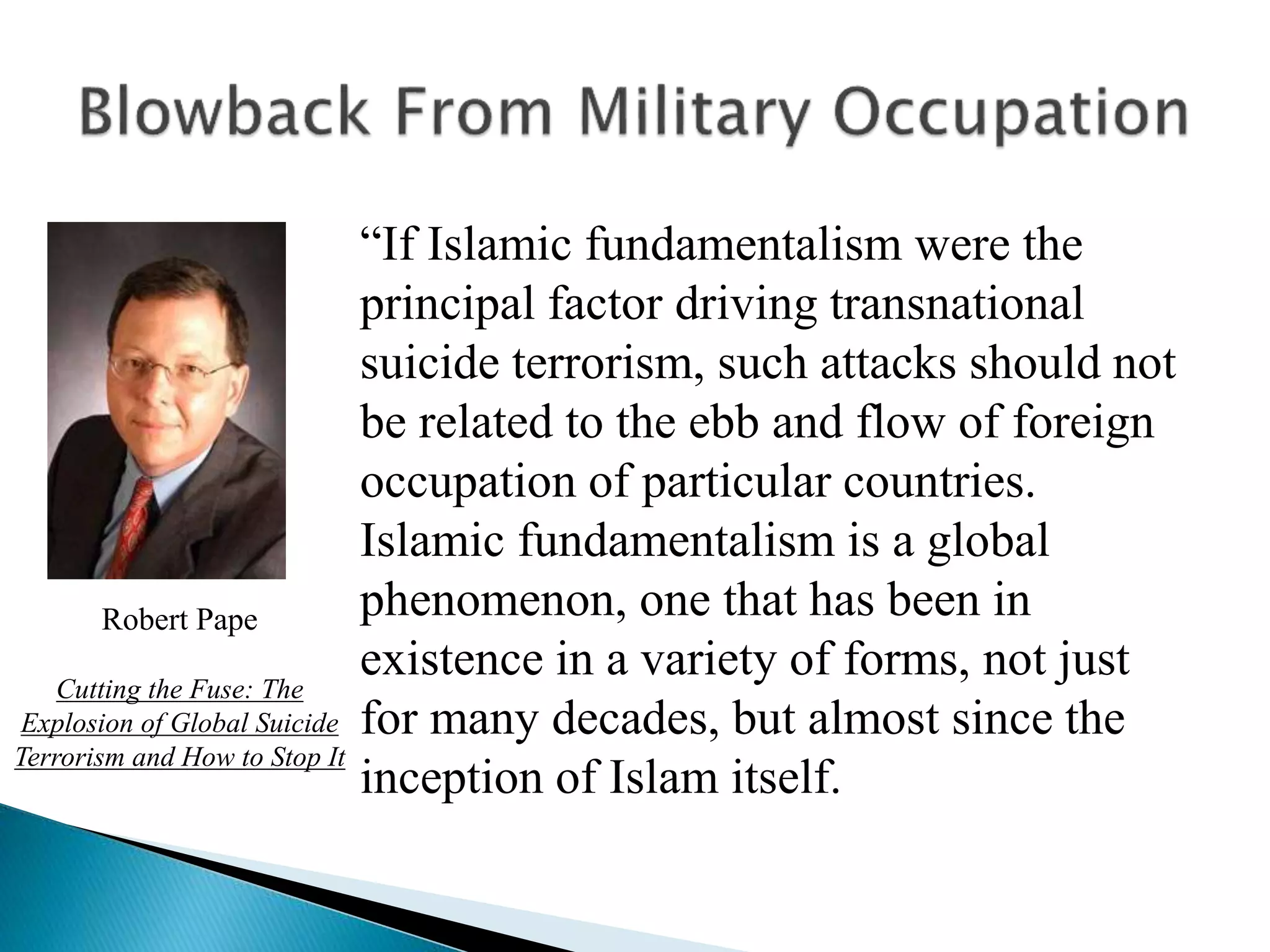 “If Islamic fundamentalism were the
principal factor driving transnational
suicide terrorism, such attacks should not
be related to the ebb and flow of foreign
occupation of particular countries.
Islamic fundamentalism is a global
phenomenon, one that has been in
existence in a variety of forms, not just
for many decades, but almost since the
inception of Islam itself.
Robert Pape
Cutting the Fuse: The
Explosion of Global Suicide
Terrorism and How to Stop It
 