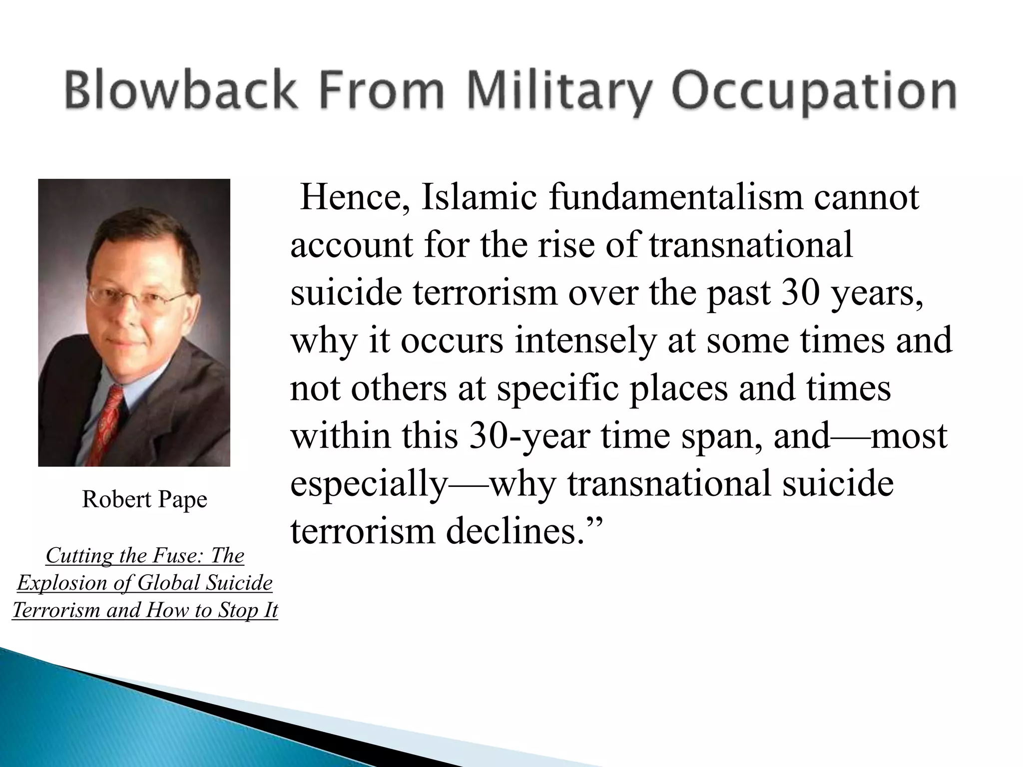 Hence, Islamic fundamentalism cannot
account for the rise of transnational
suicide terrorism over the past 30 years,
why it occurs intensely at some times and
not others at specific places and times
within this 30-year time span, and—most
especially—why transnational suicide
terrorism declines.”
Robert Pape
Cutting the Fuse: The
Explosion of Global Suicide
Terrorism and How to Stop It
 