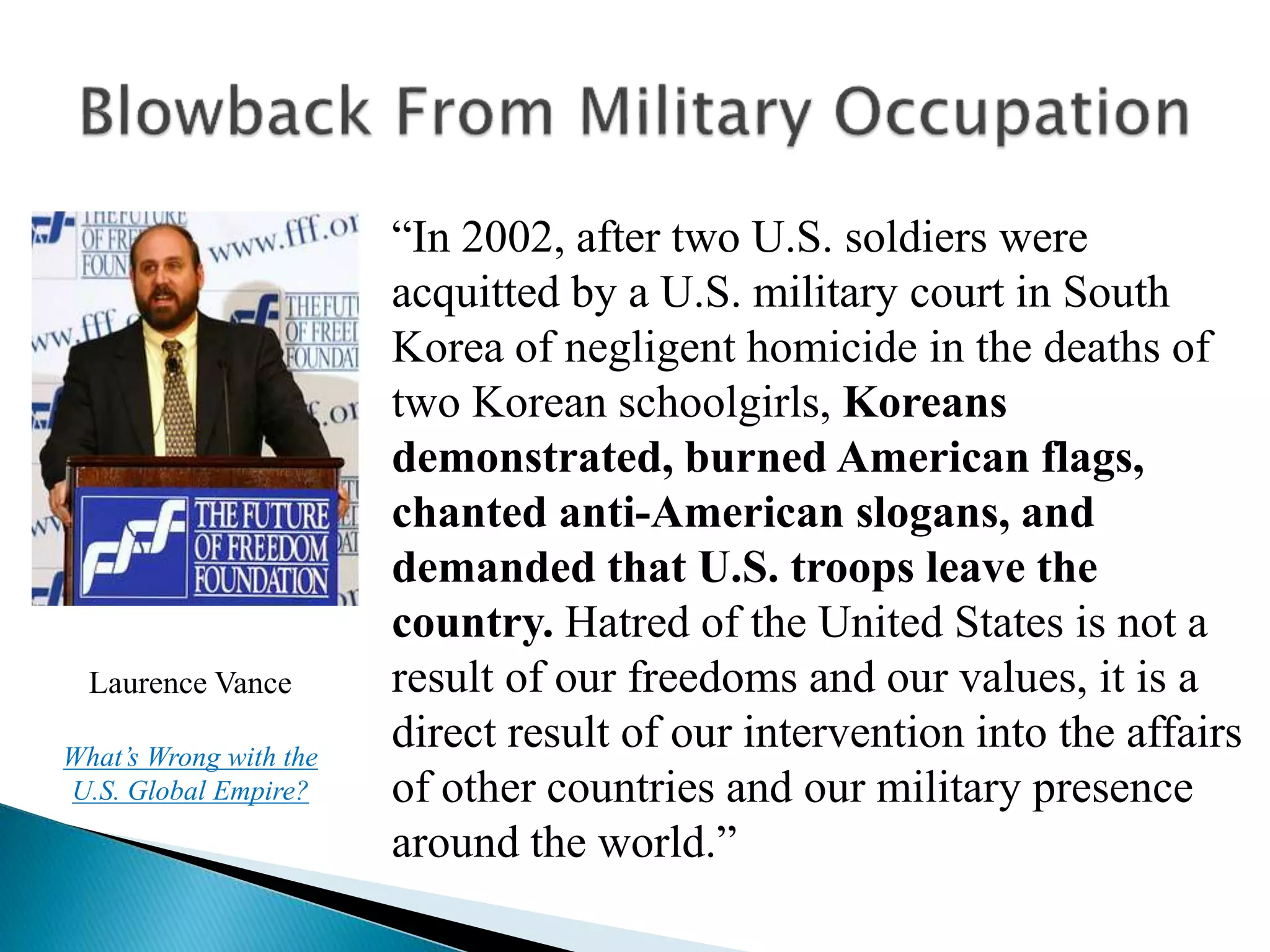 “In 2002, after two U.S. soldiers were
acquitted by a U.S. military court in South
Korea of negligent homicide in the deaths of
two Korean schoolgirls, Koreans
demonstrated, burned American flags,
chanted anti-American slogans, and
demanded that U.S. troops leave the
country. Hatred of the United States is not a
result of our freedoms and our values, it is a
direct result of our intervention into the affairs
of other countries and our military presence
around the world.”
Laurence Vance
What’s Wrong with the
U.S. Global Empire?
 