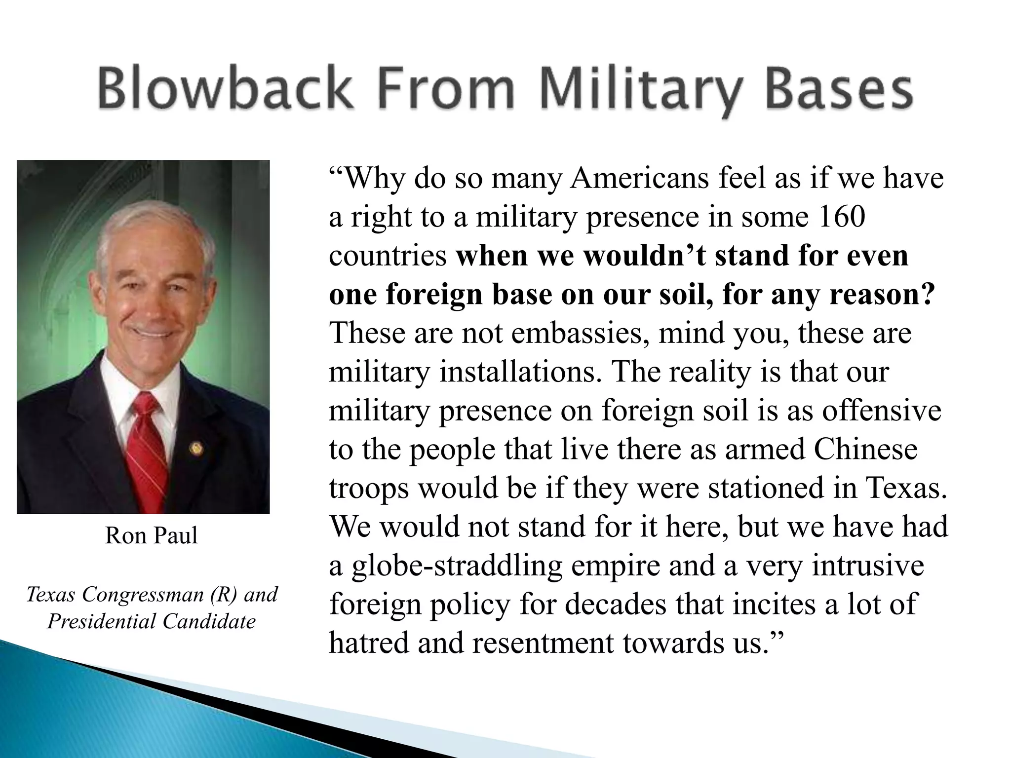 “Why do so many Americans feel as if we have
a right to a military presence in some 160
countries when we wouldn’t stand for even
one foreign base on our soil, for any reason?
These are not embassies, mind you, these are
military installations. The reality is that our
military presence on foreign soil is as offensive
to the people that live there as armed Chinese
troops would be if they were stationed in Texas.
We would not stand for it here, but we have had
a globe-straddling empire and a very intrusive
foreign policy for decades that incites a lot of
hatred and resentment towards us.”
Ron Paul
Texas Congressman (R) and
Presidential Candidate
 