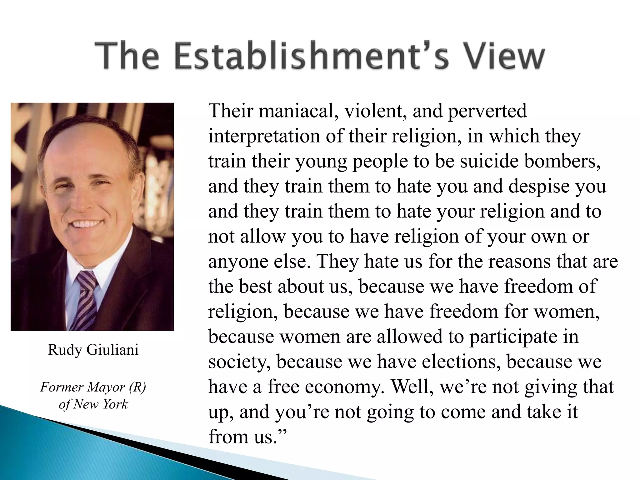 Their maniacal, violent, and perverted
interpretation of their religion, in which they
train their young people to be suicide bombers,
and they train them to hate you and despise you
and they train them to hate your religion and to
not allow you to have religion of your own or
anyone else. They hate us for the reasons that are
the best about us, because we have freedom of
religion, because we have freedom for women,
because women are allowed to participate in
society, because we have elections, because we
have a free economy. Well, we’re not giving that
up, and you’re not going to come and take it
from us.”
Rudy Giuliani
Former Mayor (R)
of New York
 