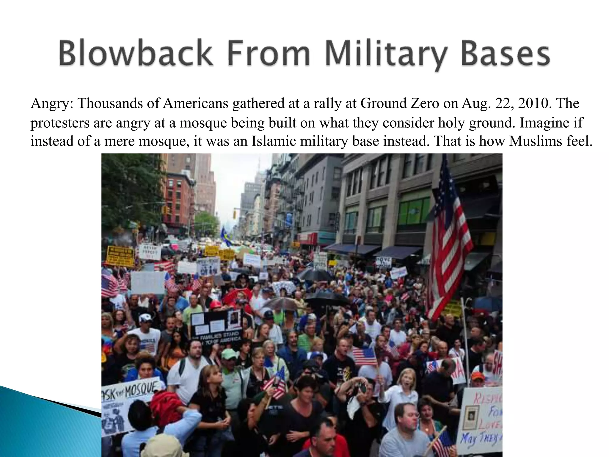 Angry: Thousands of Americans gathered at a rally at Ground Zero on Aug. 22, 2010. The
protesters are angry at a mosque being built on what they consider holy ground. Imagine if
instead of a mere mosque, it was an Islamic military base instead. That is how Muslims feel.
 
