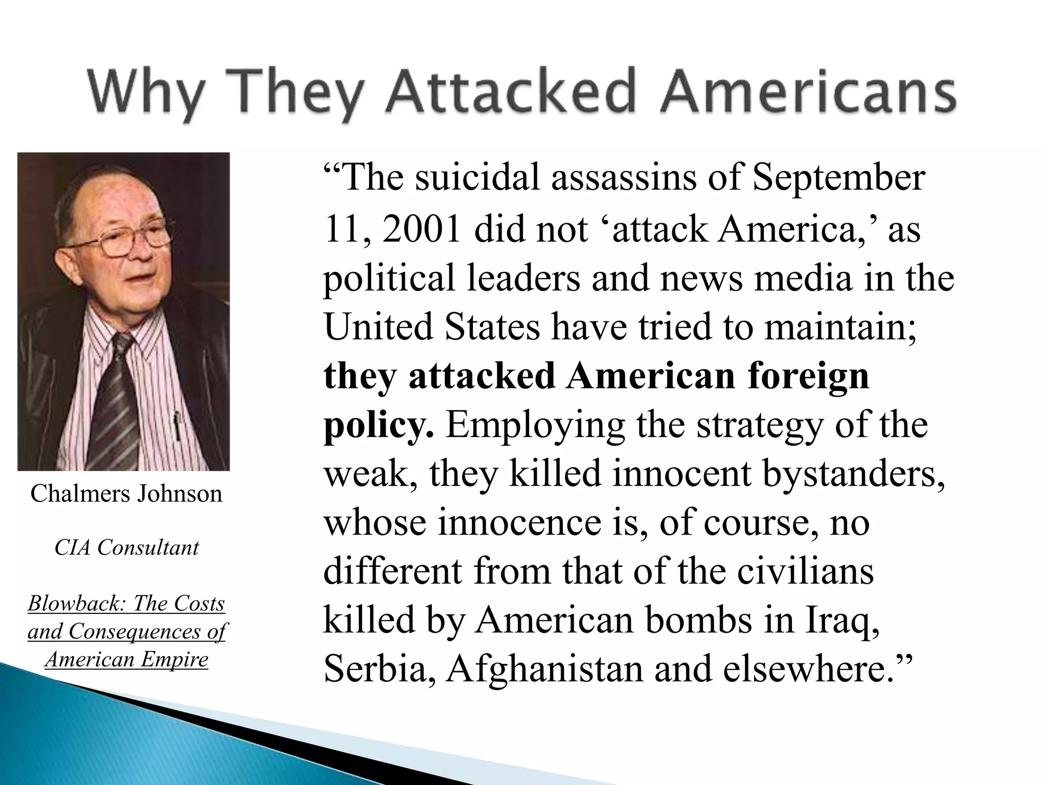 “The suicidal assassins of September
11, 2001 did not ‘attack America,’ as
political leaders and news media in the
United States have tried to maintain;
they attacked American foreign
policy. Employing the strategy of the
weak, they killed innocent bystanders,
whose innocence is, of course, no
different from that of the civilians
killed by American bombs in Iraq,
Serbia, Afghanistan and elsewhere.”
Chalmers Johnson
CIA Consultant
Blowback: The Costs
and Consequences of
American Empire
 