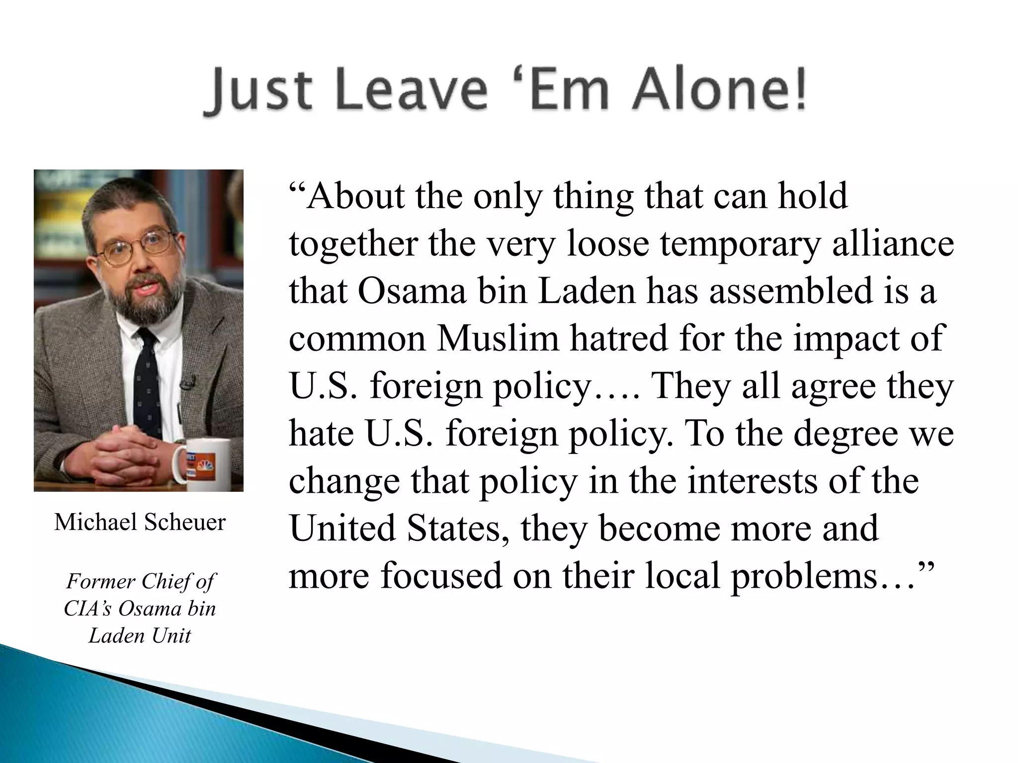 “About the only thing that can hold
together the very loose temporary alliance
that Osama bin Laden has assembled is a
common Muslim hatred for the impact of
U.S. foreign policy…. They all agree they
hate U.S. foreign policy. To the degree we
change that policy in the interests of the
United States, they become more and
more focused on their local problems…”
Michael Scheuer
Former Chief of
CIA’s Osama bin
Laden Unit
 