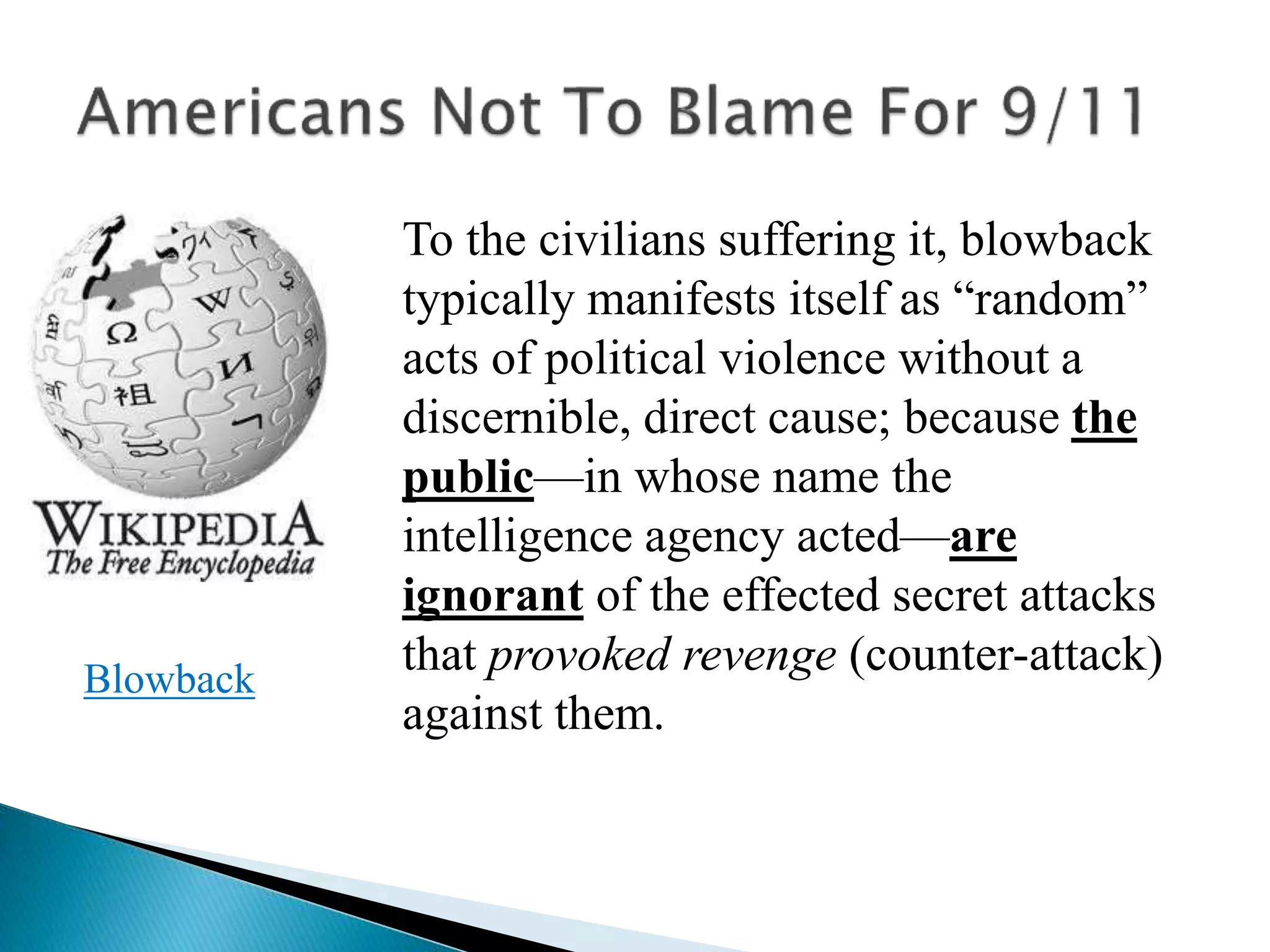 To the civilians suffering it, blowback
typically manifests itself as “random”
acts of political violence without a
discernible, direct cause; because the
public—in whose name the
intelligence agency acted—are
ignorant of the effected secret attacks
that provoked revenge (counter-attack)
against them.
Blowback
 