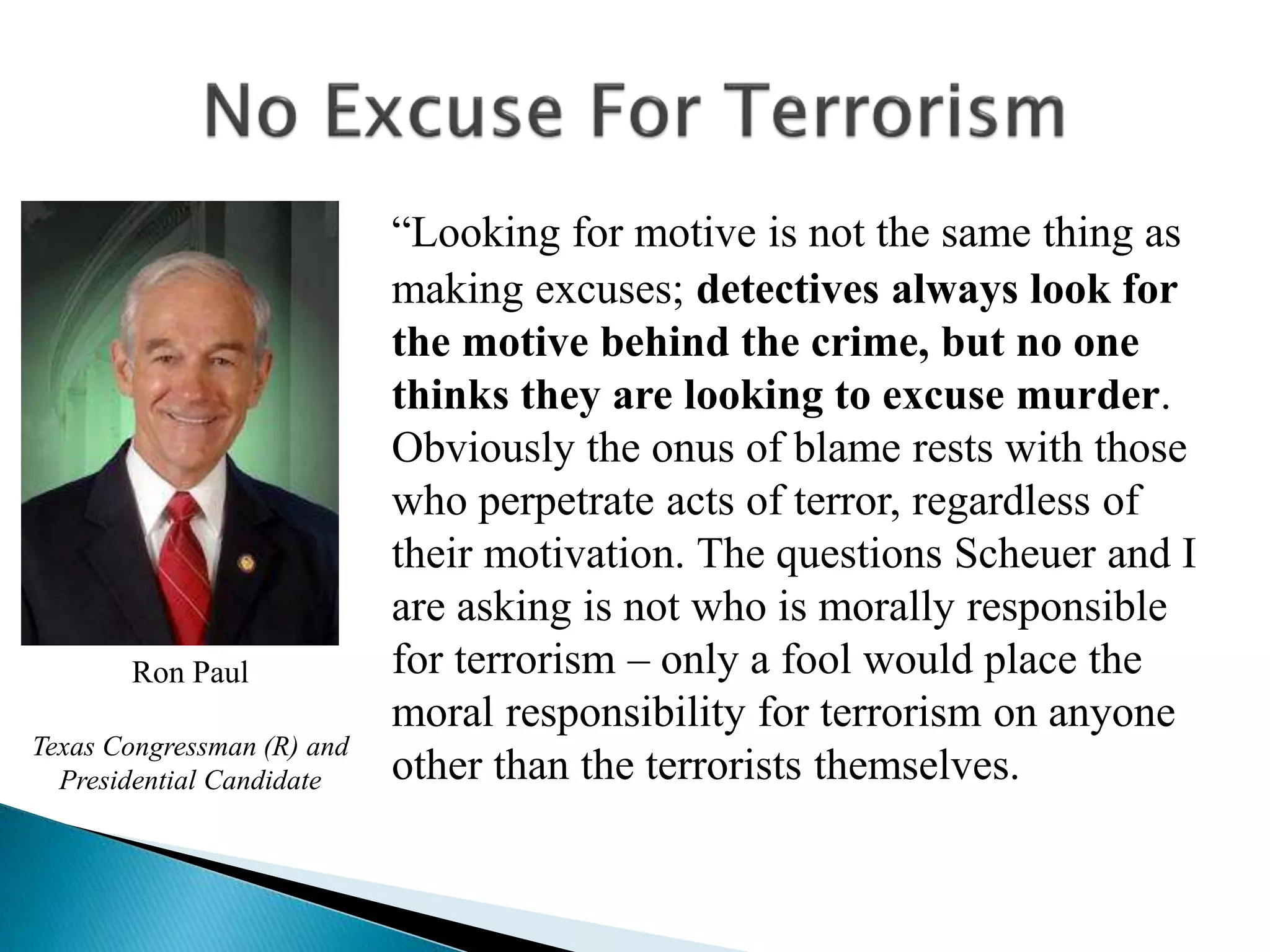 “Looking for motive is not the same thing as
making excuses; detectives always look for
the motive behind the crime, but no one
thinks they are looking to excuse murder.
Obviously the onus of blame rests with those
who perpetrate acts of terror, regardless of
their motivation. The questions Scheuer and I
are asking is not who is morally responsible
for terrorism – only a fool would place the
moral responsibility for terrorism on anyone
other than the terrorists themselves.
Ron Paul
Texas Congressman (R) and
Presidential Candidate
 