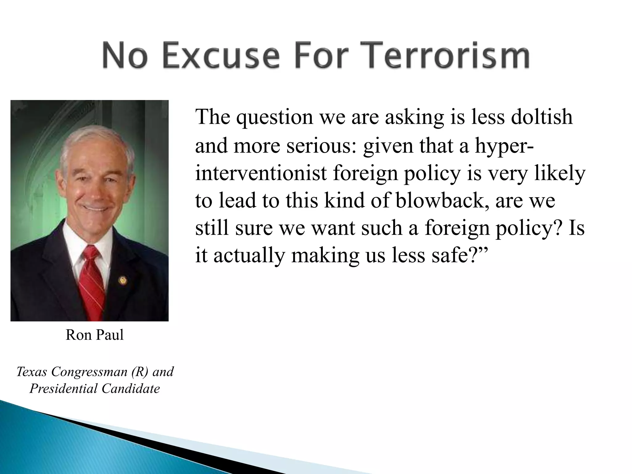 The question we are asking is less doltish
and more serious: given that a hyper-
interventionist foreign policy is very likely
to lead to this kind of blowback, are we
still sure we want such a foreign policy? Is
it actually making us less safe?”
Ron Paul
Texas Congressman (R) and
Presidential Candidate
 