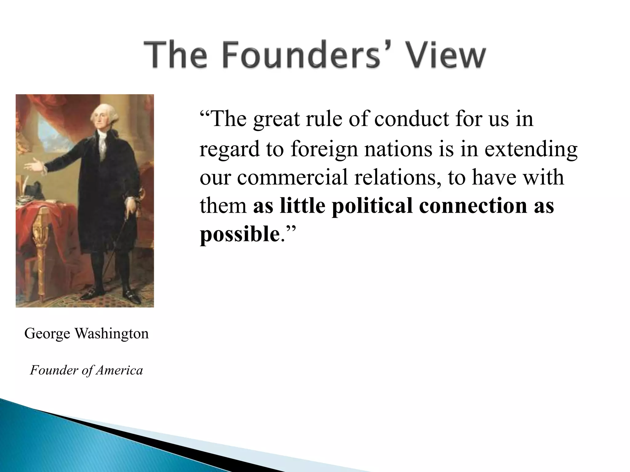 “The great rule of conduct for us in
regard to foreign nations is in extending
our commercial relations, to have with
them as little political connection as
possible.”
George Washington
Founder of America
 