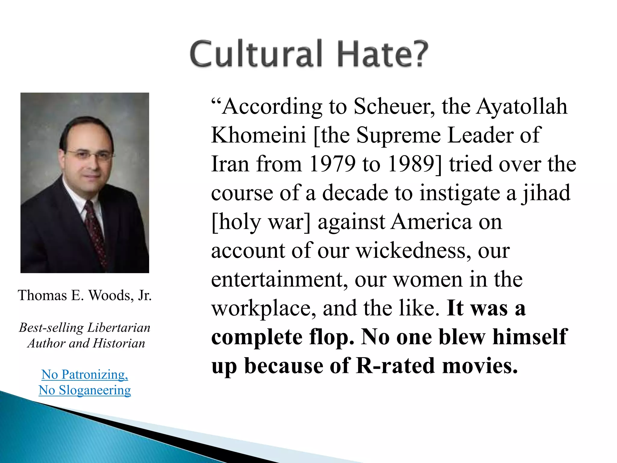 “According to Scheuer, the Ayatollah
Khomeini [the Supreme Leader of
Iran from 1979 to 1989] tried over the
course of a decade to instigate a jihad
[holy war] against America on
account of our wickedness, our
entertainment, our women in the
workplace, and the like. It was a
complete flop. No one blew himself
up because of R-rated movies.
Thomas E. Woods, Jr.
Best-selling Libertarian
Author and Historian
No Patronizing,
No Sloganeering
 