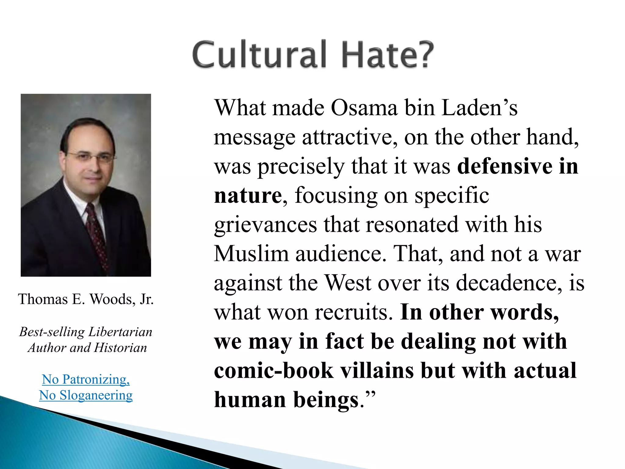 What made Osama bin Laden’s
message attractive, on the other hand,
was precisely that it was defensive in
nature, focusing on specific
grievances that resonated with his
Muslim audience. That, and not a war
against the West over its decadence, is
what won recruits. In other words,
we may in fact be dealing not with
comic-book villains but with actual
human beings.”
Thomas E. Woods, Jr.
Best-selling Libertarian
Author and Historian
No Patronizing,
No Sloganeering
 