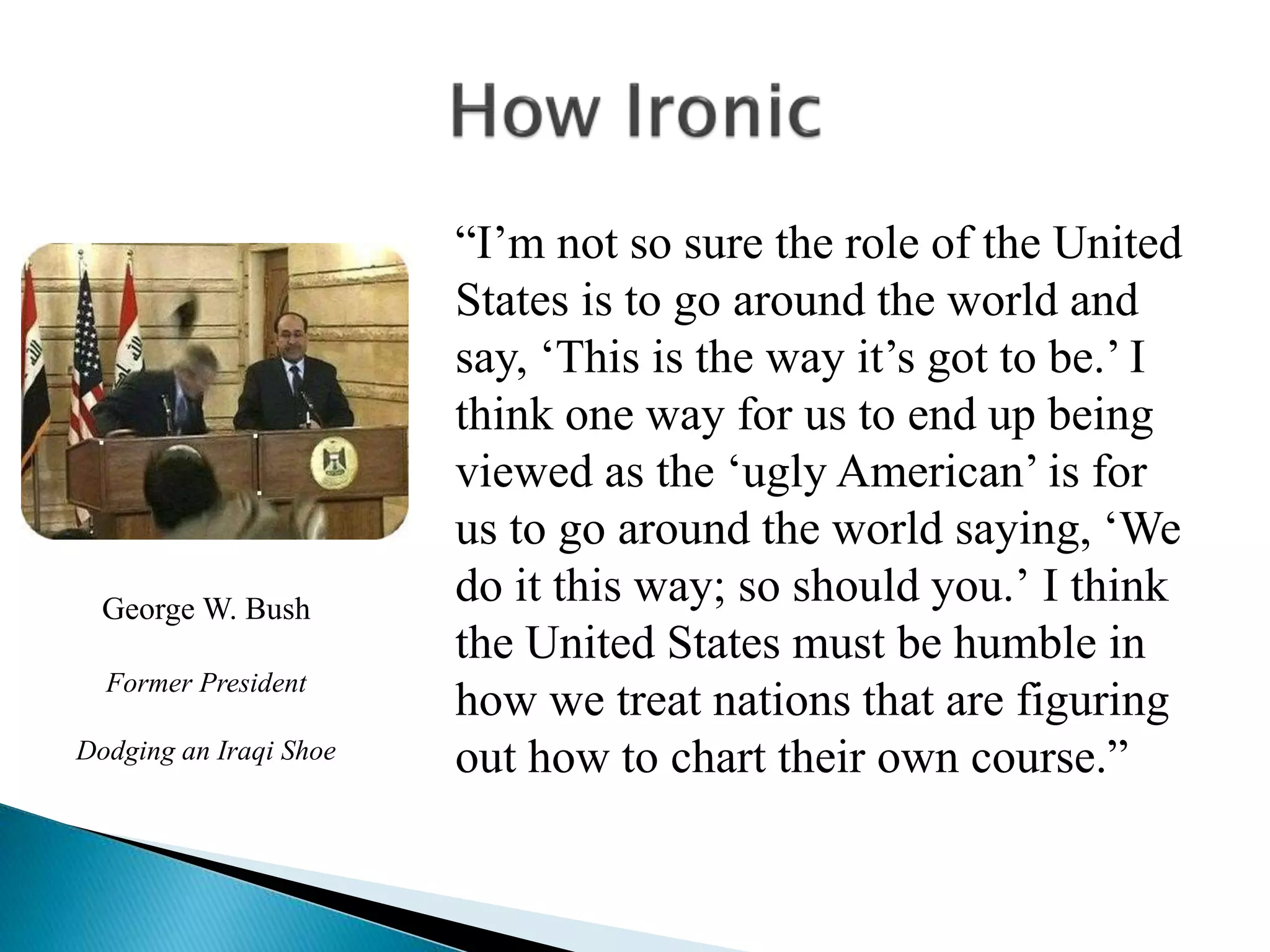 “I’m not so sure the role of the United
States is to go around the world and
say, ‘This is the way it’s got to be.’ I
think one way for us to end up being
viewed as the ‘ugly American’ is for
us to go around the world saying, ‘We
do it this way; so should you.’ I think
the United States must be humble in
how we treat nations that are figuring
out how to chart their own course.”
George W. Bush
Former President
Dodging an Iraqi Shoe
 