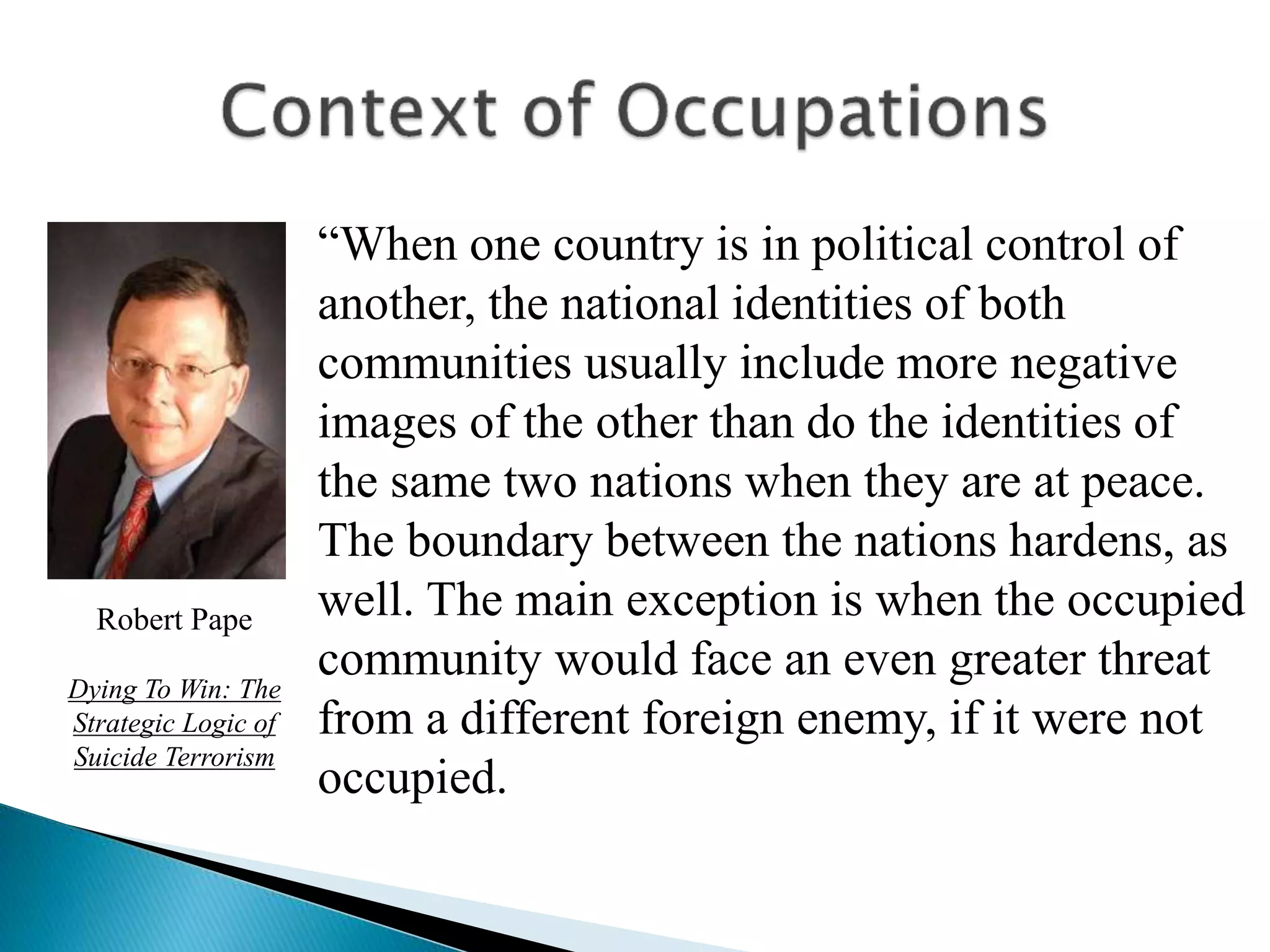 Robert Pape
Dying To Win: The
Strategic Logic of
Suicide Terrorism
“When one country is in political control of
another, the national identities of both
communities usually include more negative
images of the other than do the identities of
the same two nations when they are at peace.
The boundary between the nations hardens, as
well. The main exception is when the occupied
community would face an even greater threat
from a different foreign enemy, if it were not
occupied.
 