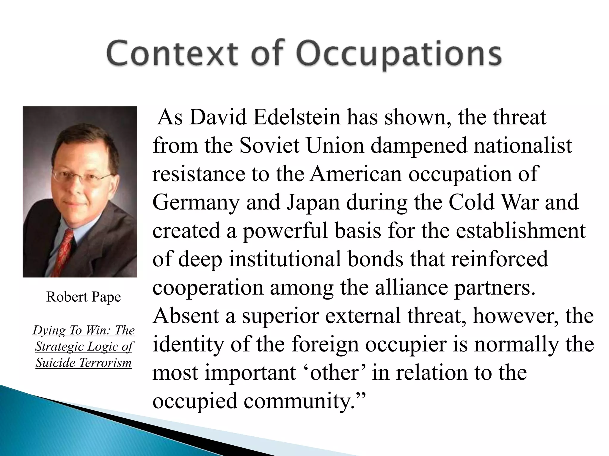 As David Edelstein has shown, the threat
from the Soviet Union dampened nationalist
resistance to the American occupation of
Germany and Japan during the Cold War and
created a powerful basis for the establishment
of deep institutional bonds that reinforced
cooperation among the alliance partners.
Absent a superior external threat, however, the
identity of the foreign occupier is normally the
most important ‘other’ in relation to the
occupied community.”
Robert Pape
Dying To Win: The
Strategic Logic of
Suicide Terrorism
 
