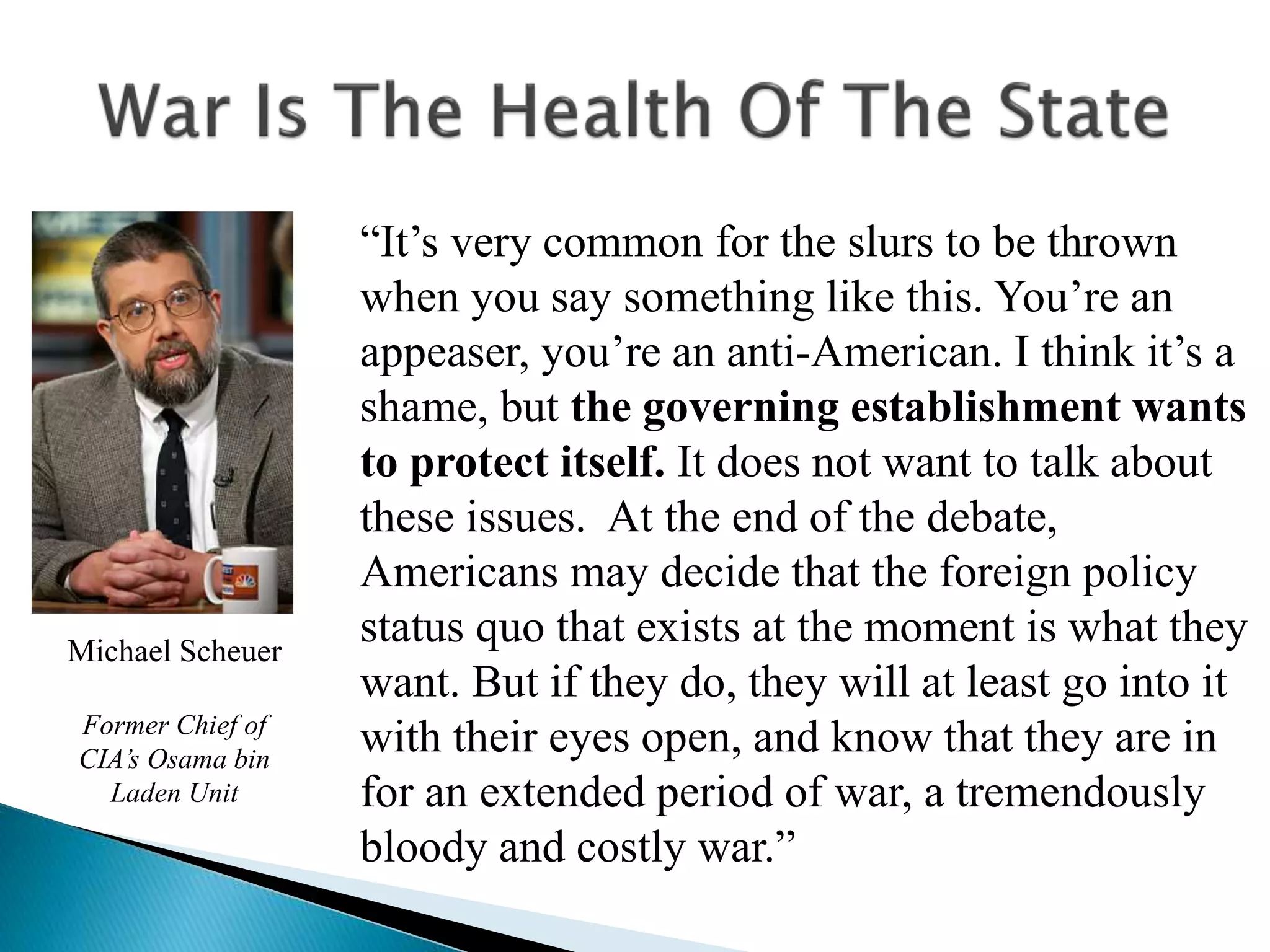 “It’s very common for the slurs to be thrown
when you say something like this. You’re an
appeaser, you’re an anti-American. I think it’s a
shame, but the governing establishment wants
to protect itself. It does not want to talk about
these issues. At the end of the debate,
Americans may decide that the foreign policy
status quo that exists at the moment is what they
want. But if they do, they will at least go into it
with their eyes open, and know that they are in
for an extended period of war, a tremendously
bloody and costly war.”
Michael Scheuer
Former Chief of
CIA’s Osama bin
Laden Unit
 