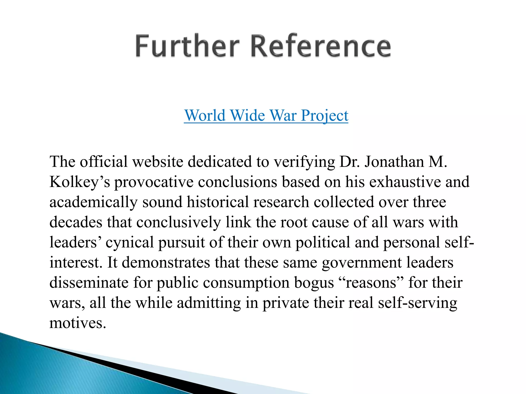 World Wide War Project
The official website dedicated to verifying Dr. Jonathan M.
Kolkey’s provocative conclusions based on his exhaustive and
academically sound historical research collected over three
decades that conclusively link the root cause of all wars with
leaders’ cynical pursuit of their own political and personal self-
interest. It demonstrates that these same government leaders
disseminate for public consumption bogus “reasons” for their
wars, all the while admitting in private their real self-serving
motives.
 