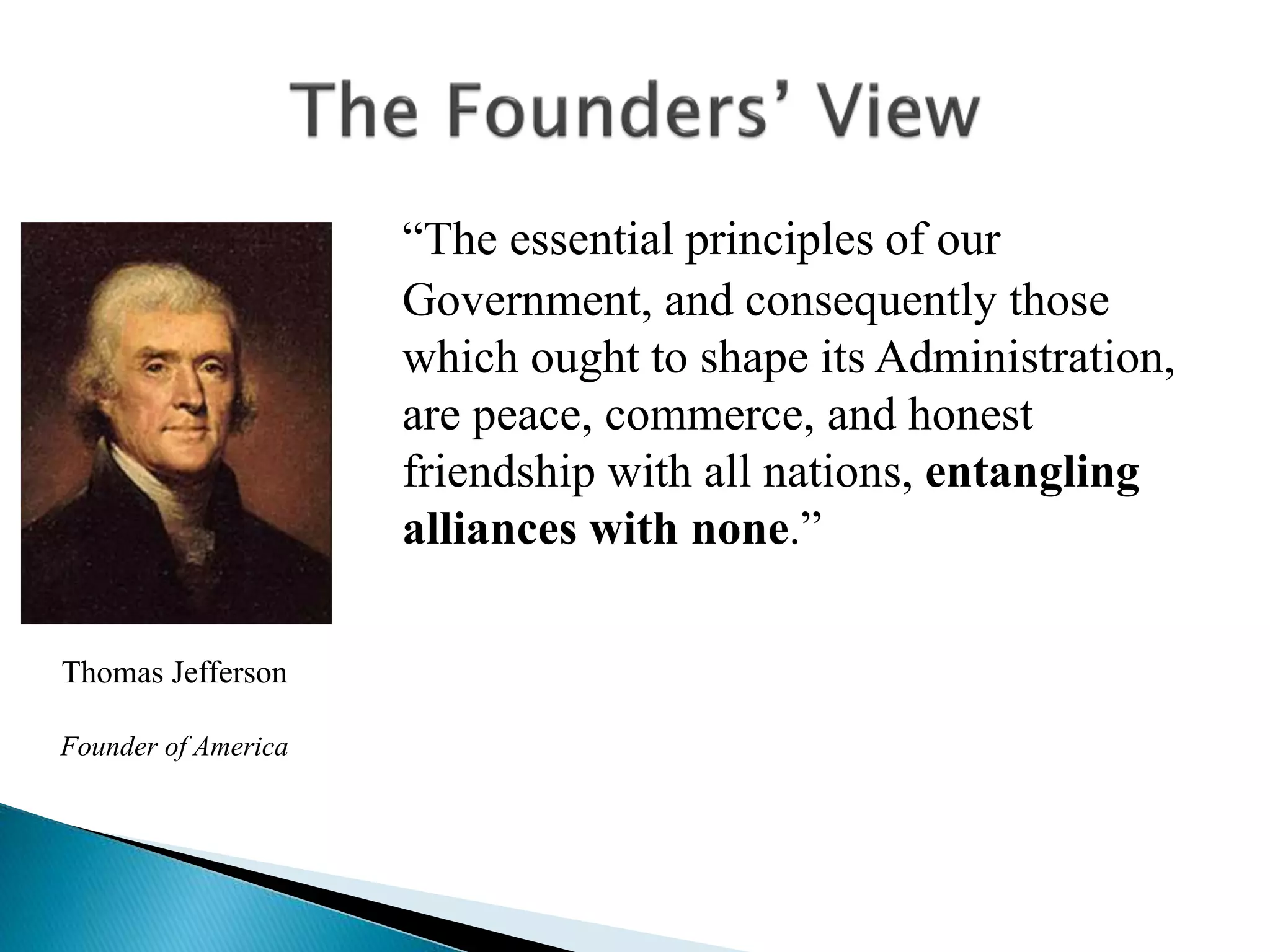 “The essential principles of our
Government, and consequently those
which ought to shape its Administration,
are peace, commerce, and honest
friendship with all nations, entangling
alliances with none.”
Thomas Jefferson
Founder of America
 