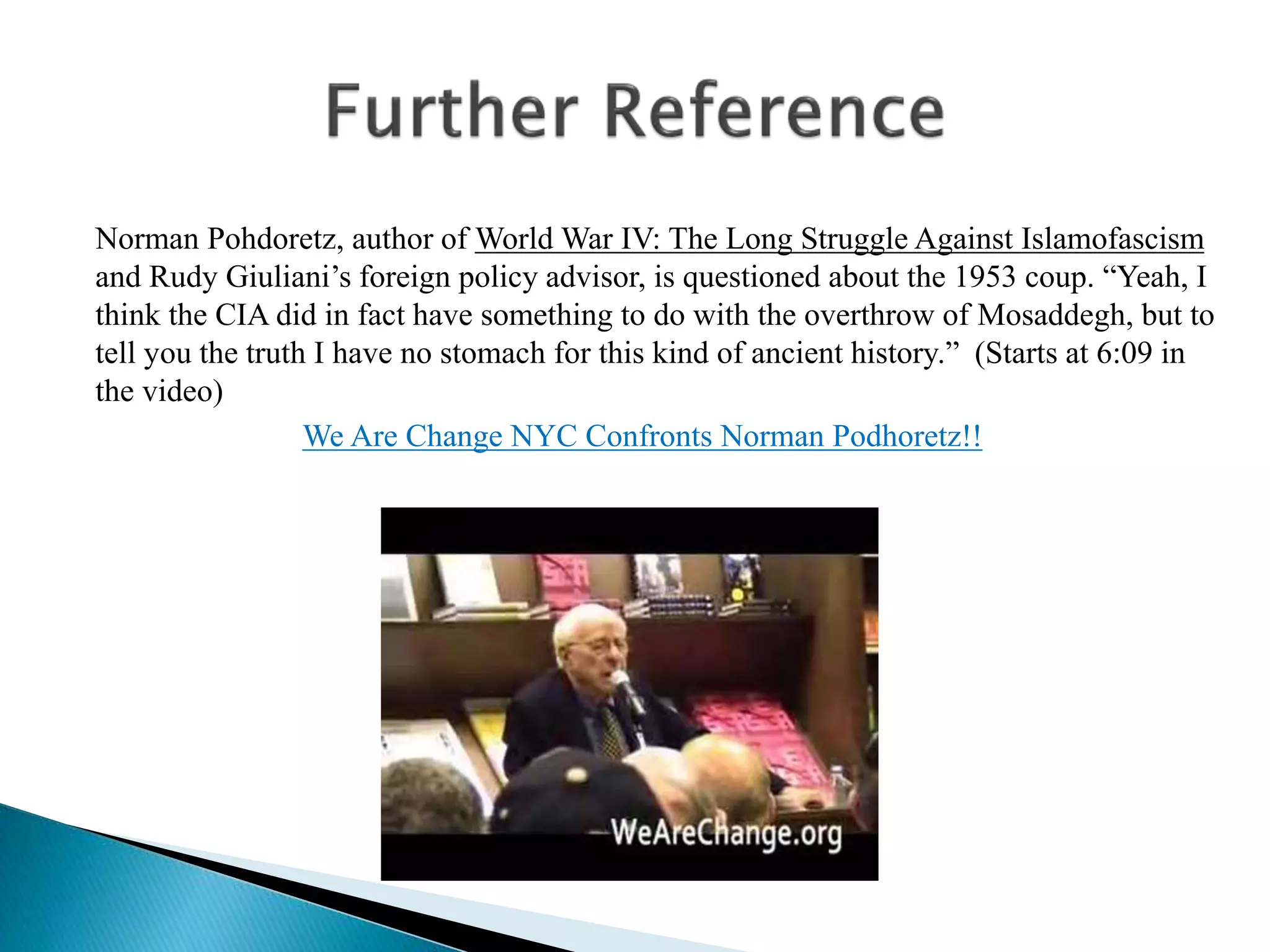 Norman Pohdoretz, author of World War IV: The Long Struggle Against Islamofascism
and Rudy Giuliani’s foreign policy advisor, is questioned about the 1953 coup. “Yeah, I
think the CIA did in fact have something to do with the overthrow of Mosaddegh, but to
tell you the truth I have no stomach for this kind of ancient history.” (Starts at 6:09 in
the video)
We Are Change NYC Confronts Norman Podhoretz!!
 