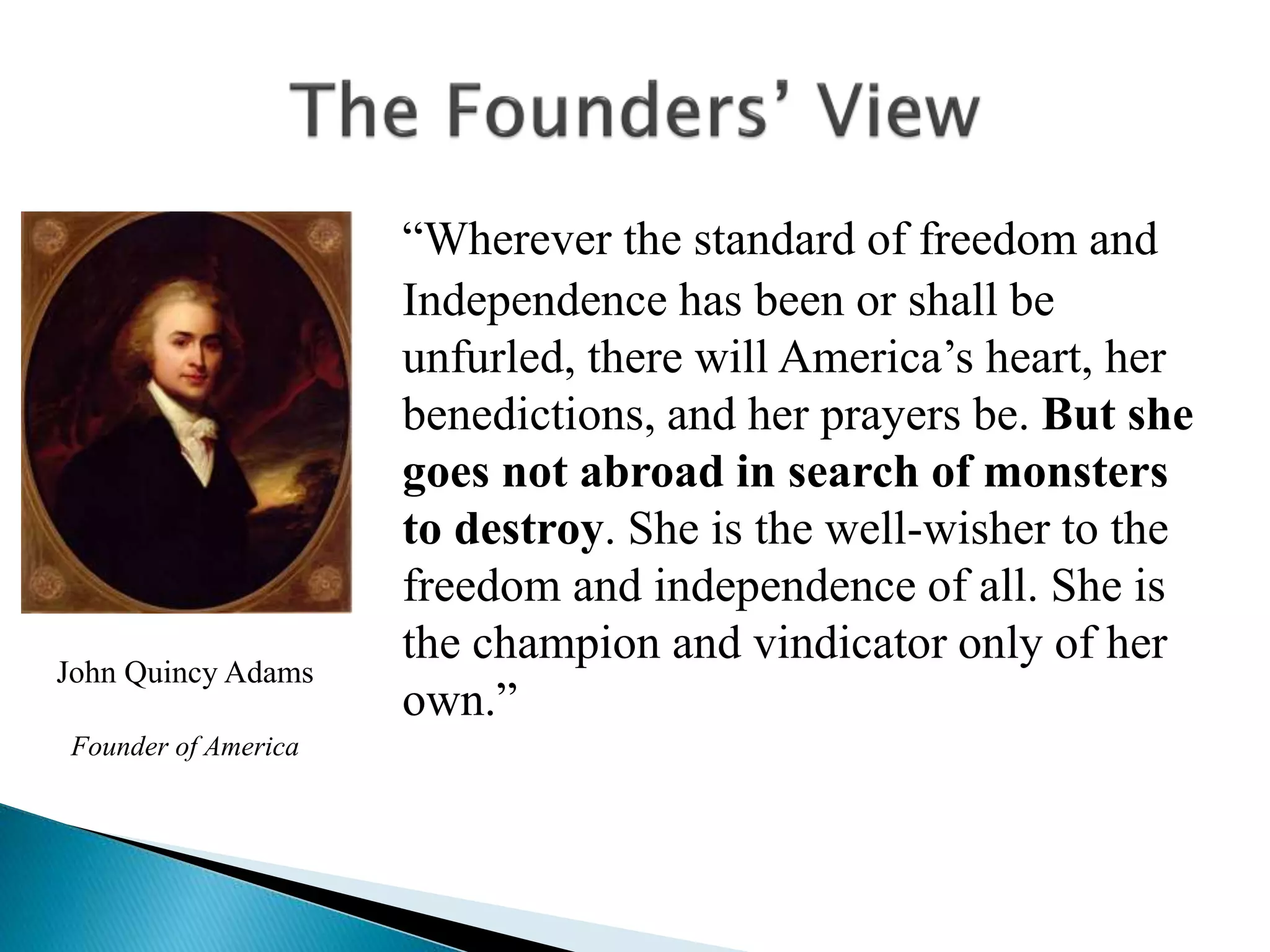 “Wherever the standard of freedom and
Independence has been or shall be
unfurled, there will America’s heart, her
benedictions, and her prayers be. But she
goes not abroad in search of monsters
to destroy. She is the well-wisher to the
freedom and independence of all. She is
the champion and vindicator only of her
own.”
John Quincy Adams
Founder of America
 