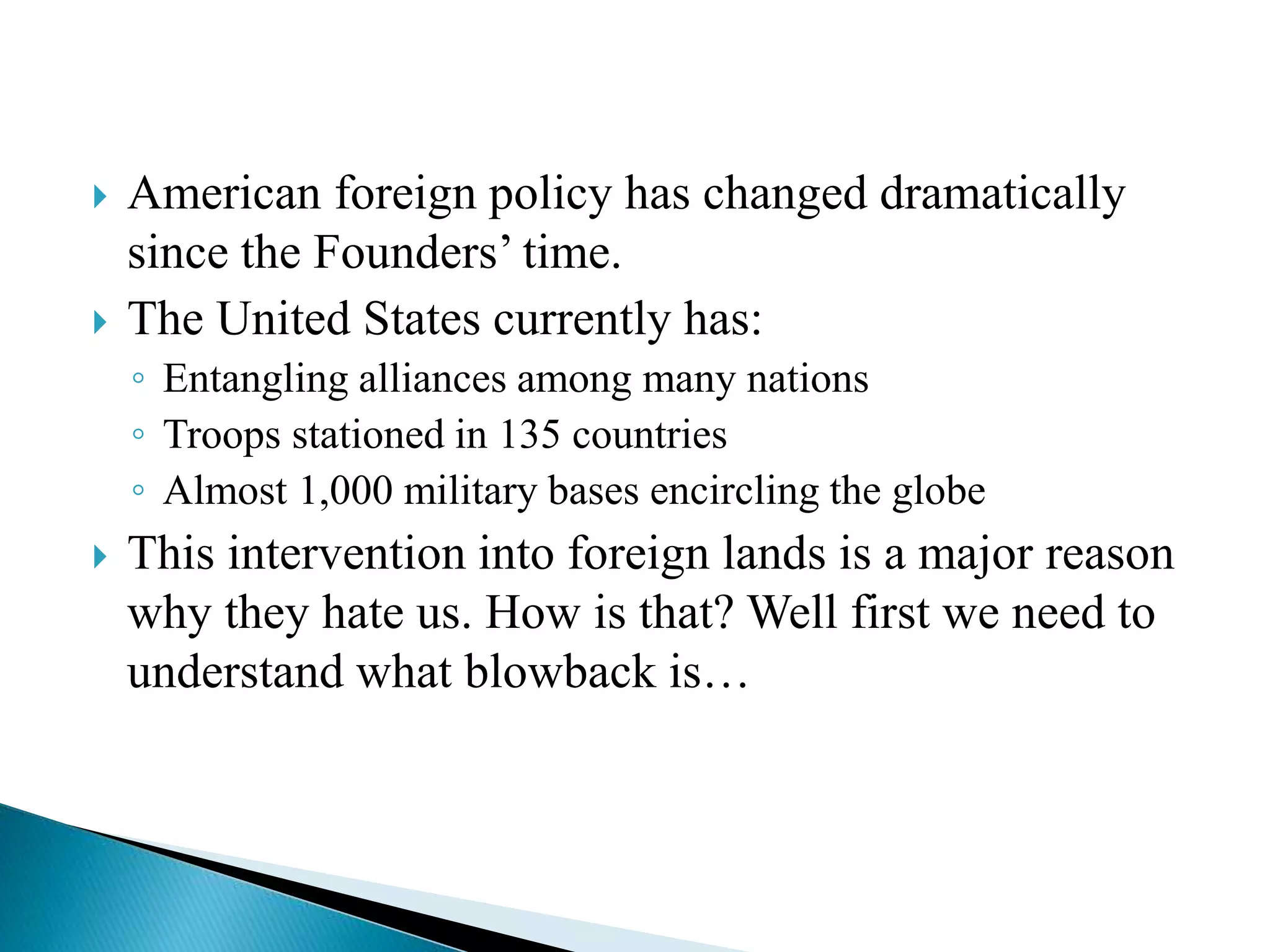  American foreign policy has changed dramatically
since the Founders’ time.
 The United States currently has:
◦ Entangling alliances among many nations
◦ Troops stationed in 135 countries
◦ Almost 1,000 military bases encircling the globe
 This intervention into foreign lands is a major reason
why they hate us. How is that? Well first we need to
understand what blowback is…
 