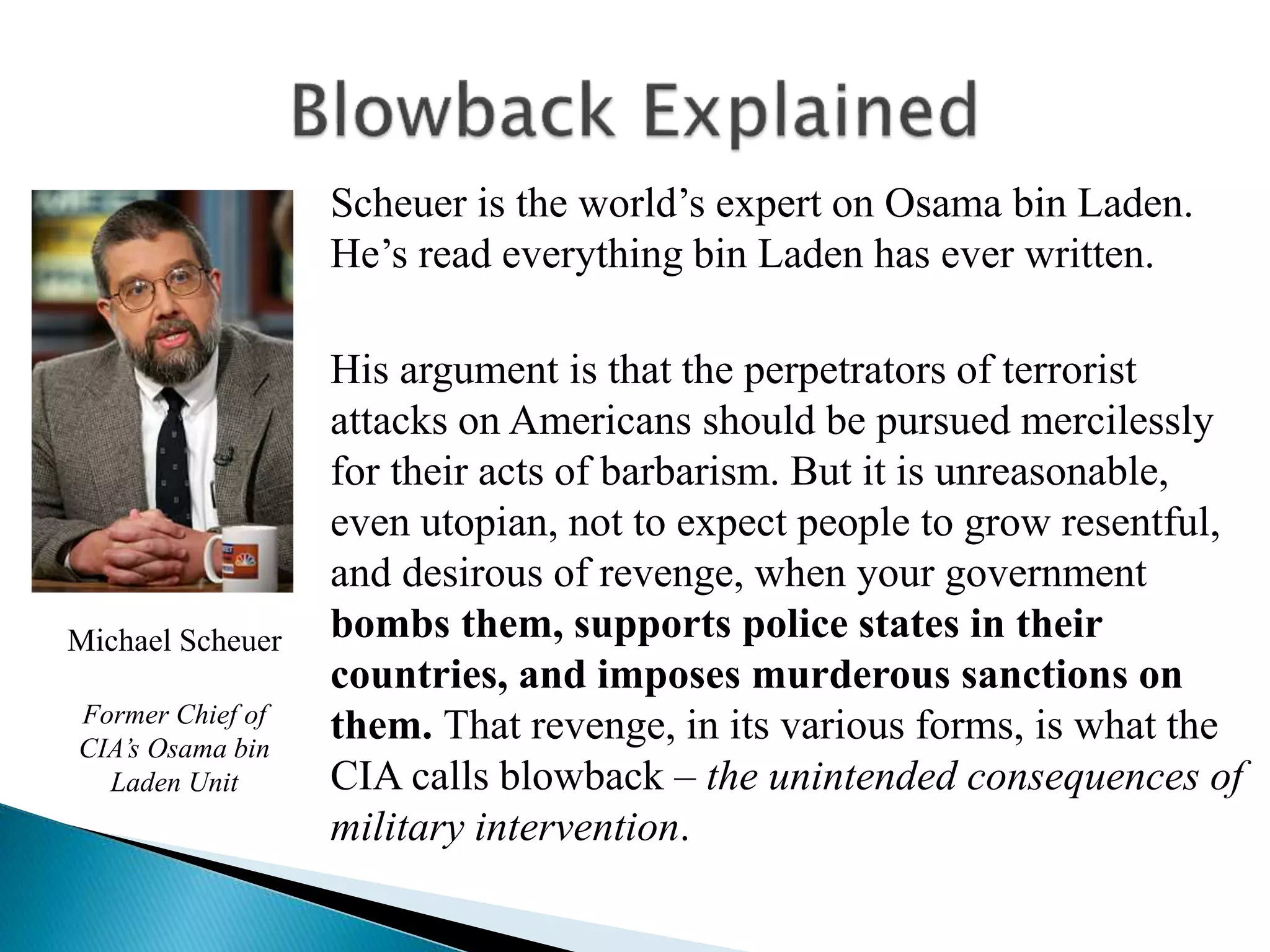 Scheuer is the world’s expert on Osama bin Laden.
He’s read everything bin Laden has ever written.
His argument is that the perpetrators of terrorist
attacks on Americans should be pursued mercilessly
for their acts of barbarism. But it is unreasonable,
even utopian, not to expect people to grow resentful,
and desirous of revenge, when your government
bombs them, supports police states in their
countries, and imposes murderous sanctions on
them. That revenge, in its various forms, is what the
CIA calls blowback – the unintended consequences of
military intervention.
Michael Scheuer
Former Chief of
CIA’s Osama bin
Laden Unit
 
