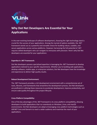 Why Dot Net Developers Are Essential for Your
Applications
In the ever-evolving landscape of software development, choosing the right technology stack is
crucial for the success of your applications. Among the myriad of options available, the .NET
framework stands out as a powerful and versatile choice for building robust, scalable, and
secure applications across various platforms. However, harnessing the full potential of .NET
requires skilled developers who can navigate its intricacies with precision. Here's why Dot Net
developers are essential for your applications:
Expertise in .NET Framework:
Dot Net developers possess specialized expertise in leveraging the .NET framework to develop
applications tailored to your specific requirements. Whether you're building web applications,
desktop software, mobile apps, or enterprise solutions, Dot Net developers have the knowledge
and experience to deliver high-quality results.
Robust Development Environment:
The .NET framework provides a rich development environment with a comprehensive set of
tools, libraries, and frameworks that streamline the development process. Dot Net developers
are proficient in utilizing these resources to accelerate development, improve productivity, and
ensure code quality throughout the project lifecycle.
Cross-Platform Compatibility:
One of the key advantages of the .NET framework is its cross-platform compatibility, allowing
developers to build applications that run seamlessly on Windows, Linux, and macOS
environments. Dot Net developers are adept at leveraging cross-platform technologies such as
ASP.NET Core and Xamarin to reach a wider audience and maximize the reach of your
applications.
 