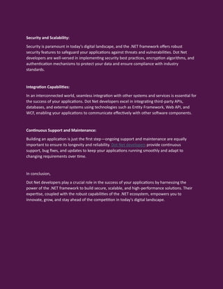Security and Scalability:
Security is paramount in today's digital landscape, and the .NET framework offers robust
security features to safeguard your applications against threats and vulnerabilities. Dot Net
developers are well-versed in implementing security best practices, encryption algorithms, and
authentication mechanisms to protect your data and ensure compliance with industry
standards.
Integration Capabilities:
In an interconnected world, seamless integration with other systems and services is essential for
the success of your applications. Dot Net developers excel in integrating third-party APIs,
databases, and external systems using technologies such as Entity Framework, Web API, and
WCF, enabling your applications to communicate effectively with other software components.
Continuous Support and Maintenance:
Building an application is just the first step—ongoing support and maintenance are equally
important to ensure its longevity and reliability. Dot Net developers provide continuous
support, bug fixes, and updates to keep your applications running smoothly and adapt to
changing requirements over time.
In conclusion,
Dot Net developers play a crucial role in the success of your applications by harnessing the
power of the .NET framework to build secure, scalable, and high-performance solutions. Their
expertise, coupled with the robust capabilities of the .NET ecosystem, empowers you to
innovate, grow, and stay ahead of the competition in today's digital landscape.
 