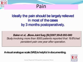 Ideally the pain should be largelyrelieved
in most of thecases
by 3 months postoperatively.
Bakeret al, JBoneJointSurg [Br]2007;89-B:893-900
Study involving more than 8000 patients reported that 19.8%had
persistent pain one year after operation.
Avisualanaloguescale(VAS)ishelpfulindocumenting.
Pain
Annual Regional Orthopaedic symposium Nizwa
 