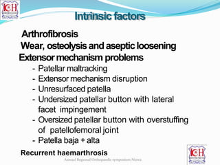 Intrinsic factors
Arthrofibrosis
Wear, osteolysisandasepticloosening
Extensormechanism problems
- Patellar maltracking
- Extensor mechanism disruption
- Unresurfaced patella
- Undersized patellar button with lateral
facet impingement
- Oversized patellar button with overstuffing
of patellofemoral joint
- Patella baja +alta
Recurrent haemarthrosis
Annual Regional Orthopaedic symposium Nizwa
 
