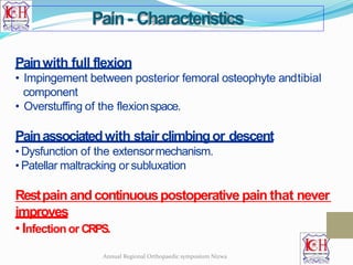 Painwith full flexion
• Impingement between posterior femoral osteophyte andtibial
component
• Overstuffing of the flexionspace.
Painassociatedwith stair climbingor descent
• Dysfunction of the extensormechanism.
• Patellar maltracking or subluxation
Restpain andcontinuouspostoperative pain that never
improves
• Infectionor CRPS.
Pain- Characteristics
Annual Regional Orthopaedic symposium Nizwa
 