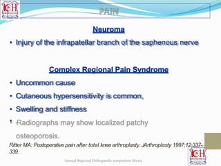 Neuroma
• Injury of the infrapatellar branch of the saphenous nerve
Complex Regional Pain Syndrome
• Uncommon cause
• Cutaneous hypersensitivity is common,
• Swelling and stiffness
• .
Ritter MA: Postoperative pain after total kneearthroplasty. JArthroplasty 1997;12:337-
339.
Annual Regional Orthopaedic symposium Nizwa
 