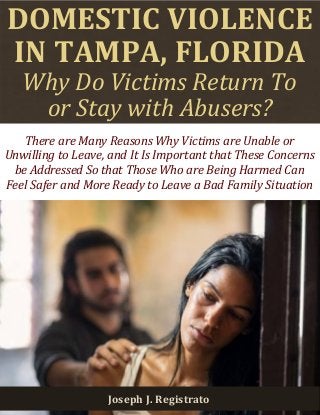 DOMESTIC VIOLENCE 
IN TAMPA, FLORIDA 
Why Do Victims Return To 
or Stay with Abusers? 
Joseph J. Registrato 
There are Many Reasons Why Victims are Unable or Unwilling to Leave, and It Is Important that These Concerns be Addressed So that Those Who are Being Harmed Can Feel Safer and More Ready to Leave a Bad Family Situation  