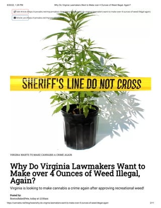6/20/22, 1:29 PM Why Do Virginia Lawmakers Want to Make over 4 Ounces of Weed Illegal, Again?
https://cannabis.net/blog/news/why-do-virginia-lawmakers-want-to-make-over-4-ounces-of-weed-illegal-again 2/11
VIRGINA WANTS TO MAKE CANNABIS A CRIME AGAIN
Why Do Virginia Lawmakers Want to
Make over 4 Ounces of Weed Illegal,
Again?
Virginia is looking to make cannabis a crime again after approving recreational weed!
Posted by:

BostonBakedPete, today at 12:00am
 Edit Article (https://cannabis.net/mycannabis/c-blog-entry/update/why-do-virginia-lawmakers-want-to-make-over-4-ounces-of-weed-illegal-again)
 Article List (https://cannabis.net/mycannabis/c-blog)
 