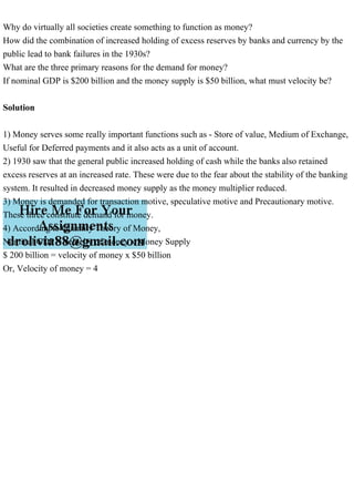 Why do virtually all societies create something to function as money?
How did the combination of increased holding of excess reserves by banks and currency by the
public lead to bank failures in the 1930s?
What are the three primary reasons for the demand for money?
If nominal GDP is $200 billion and the money supply is $50 billion, what must velocity be?
Solution
1) Money serves some really important functions such as - Store of value, Medium of Exchange,
Useful for Deferred payments and it also acts as a unit of account.
2) 1930 saw that the general public increased holding of cash while the banks also retained
excess reserves at an increased rate. These were due to the fear about the stability of the banking
system. It resulted in decreased money supply as the money multiplier reduced.
3) Money is demanded for transaction motive, speculative motive and Precautionary motive.
These three constitute demand for money.
4) According to Quantity Theory of Money,
Nominal GDP = velocity of money x Money Supply
$ 200 billion = velocity of money x $50 billion
Or, Velocity of money = 4
 