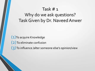 Task # 1
Why do we ask questions?
Task Given by Dr. NaveedAnwer
(1)To acquire Knowledge
(2)To eliminate confusion
(3)To influence /alter someone else’s opinion/view
 