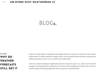 BLOGS..
5/7/2018
WHY DO
WEATHER
FORECASTS
STILL GET IT
Despite its radical bene t to humankind, meteorology still attracts criticism and remains the butt of jokes,
mostly because its weather predictions could go wrong.  Even as seasoned weather forecasters could announce
a 100 percent chance of rain in a city, it wouldn’t rain at all afterwards!  
 
To be fair, weather forecasting has signi cantly improved in the last 20 years or so.  Experts are much better
equipped in providing advanced warnings of severe weather events, doubling the lead times when it comes to
tornado warnings, and offering people about 40 more minutes to escape ash oods. 
JIM BYRNE KCOY WEATHERM AN (/)MENU
 