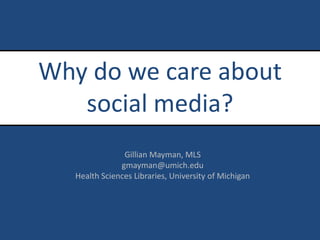 Why do we care about social media? Gillian Mayman, MLS gmayman@umich.edu Health Sciences Libraries, University of Michigan 