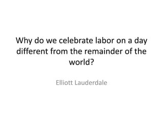 Why do we celebrate labor on a day 
different from the remainder of the 
world? 
Elliott Lauderdale 
 