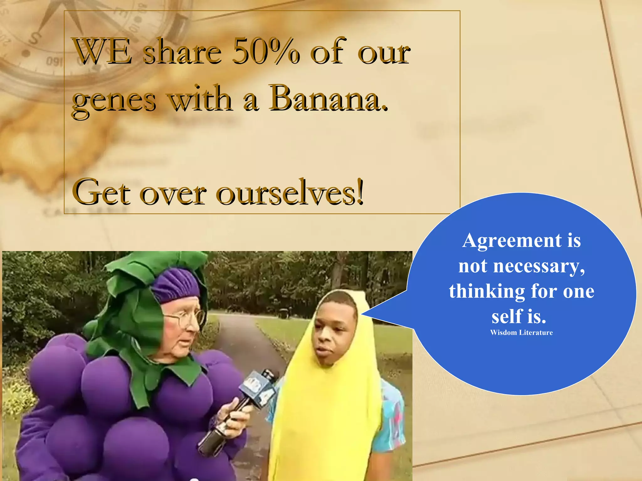 WE share 50% of ourWE share 50% of our
genes with a Banana.genes with a Banana.
Get over ourselves!Get over ourselves!
Agreement is
not necessary,
thinking for one
self is.
Wisdom Literature
 