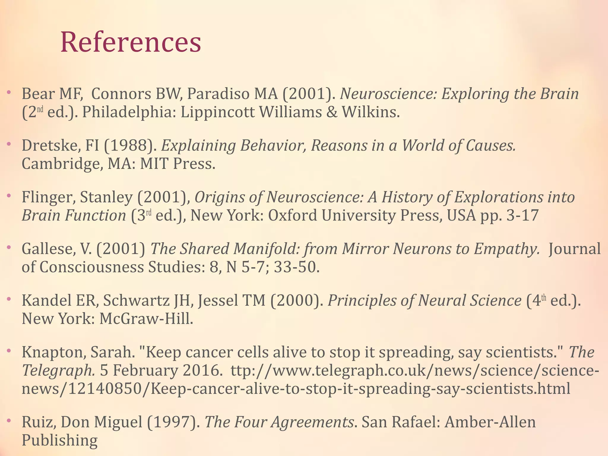 References
• Bear MF, Connors BW, Paradiso MA (2001). Neuroscience: Exploring the Brain
(2nd
ed.). Philadelphia: Lippincott Williams & Wilkins.
• Dretske, FI (1988). Explaining Behavior, Reasons in a World of Causes.
Cambridge, MA: MIT Press.
• Flinger, Stanley (2001), Origins of Neuroscience: A History of Explorations into
Brain Function (3rd
ed.), New York: Oxford University Press, USA pp. 3-17
• Gallese, V. (2001) The Shared Manifold: from Mirror Neurons to Empathy. Journal
of Consciousness Studies: 8, N 5-7; 33-50.
• Kandel ER, Schwartz JH, Jessel TM (2000). Principles of Neural Science (4th
ed.).
New York: McGraw-Hill.
• Knapton, Sarah. "Keep cancer cells alive to stop it spreading, say scientists." The
Telegraph. 5 February 2016. ttp://www.telegraph.co.uk/news/science/science-
news/12140850/Keep-cancer-alive-to-stop-it-spreading-say-scientists.html
• Ruiz, Don Miguel (1997). The Four Agreements. San Rafael: Amber-Allen
Publishing
 