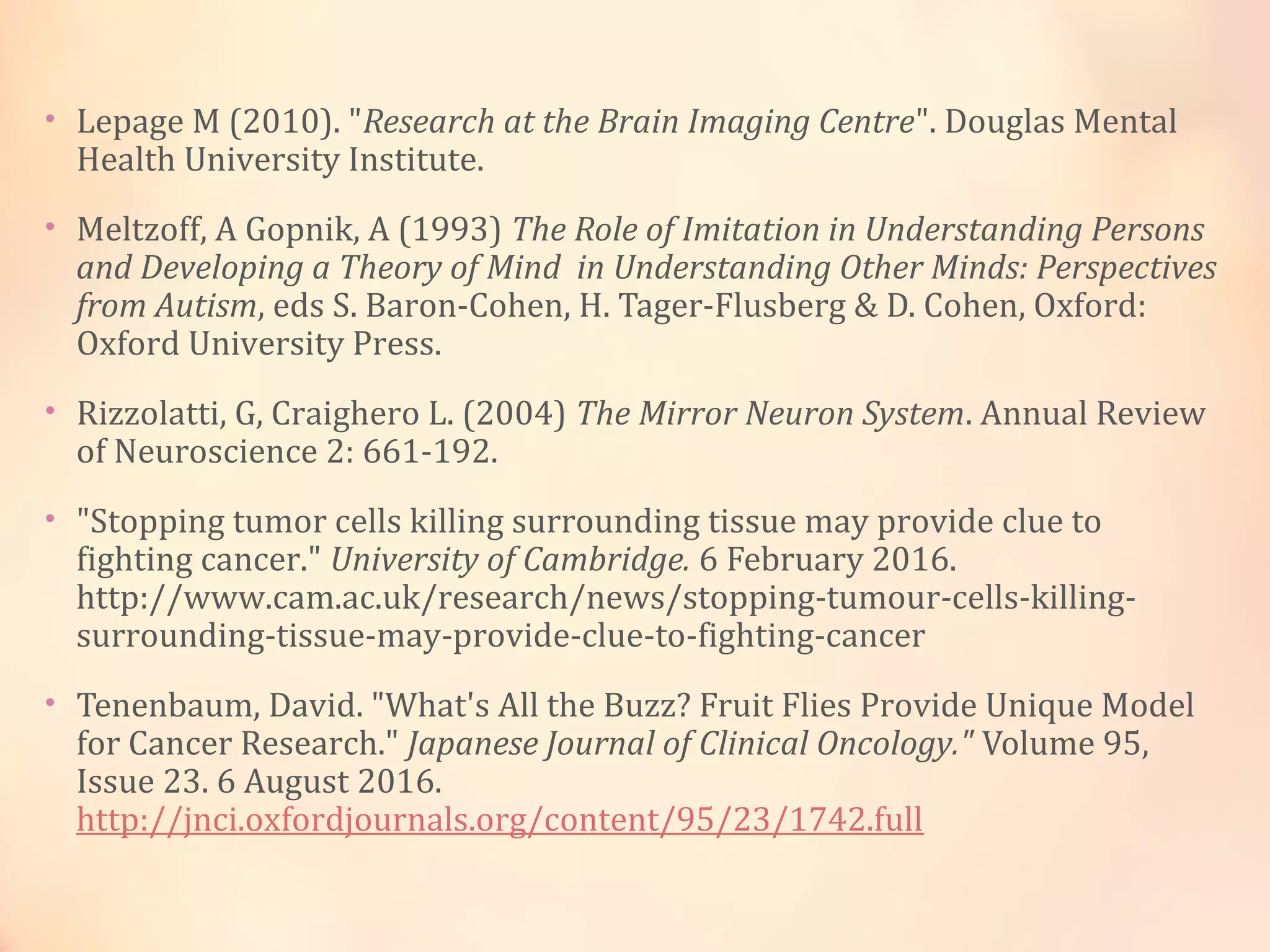 • Lepage M (2010). "Research at the Brain Imaging Centre". Douglas Mental
Health University Institute.
• Meltzoff, A Gopnik, A (1993) The Role of Imitation in Understanding Persons
and Developing a Theory of Mind in Understanding Other Minds: Perspectives
from Autism, eds S. Baron-Cohen, H. Tager-Flusberg & D. Cohen, Oxford:
Oxford University Press.
• Rizzolatti, G, Craighero L. (2004) The Mirror Neuron System. Annual Review
of Neuroscience 2: 661-192.
• "Stopping tumor cells killing surrounding tissue may provide clue to
fighting cancer." University of Cambridge. 6 February 2016.
http://www.cam.ac.uk/research/news/stopping-tumour-cells-killing-
surrounding-tissue-may-provide-clue-to-fighting-cancer
• Tenenbaum, David. "What's All the Buzz? Fruit Flies Provide Unique Model
for Cancer Research." Japanese Journal of Clinical Oncology." Volume 95,
Issue 23. 6 August 2016.
http://jnci.oxfordjournals.org/content/95/23/1742.full
 