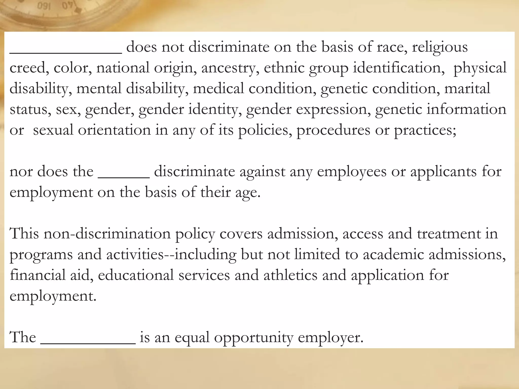 _____________ does not discriminate on the basis of race, religious
creed, color, national origin, ancestry, ethnic group identification, physical
disability, mental disability, medical condition, genetic condition, marital
status, sex, gender, gender identity, gender expression, genetic information
or sexual orientation in any of its policies, procedures or practices;
nor does the ______ discriminate against any employees or applicants for
employment on the basis of their age.
This non-discrimination policy covers admission, access and treatment in
programs and activities--including but not limited to academic admissions,
financial aid, educational services and athletics and application for
employment.
The ___________ is an equal opportunity employer.
 