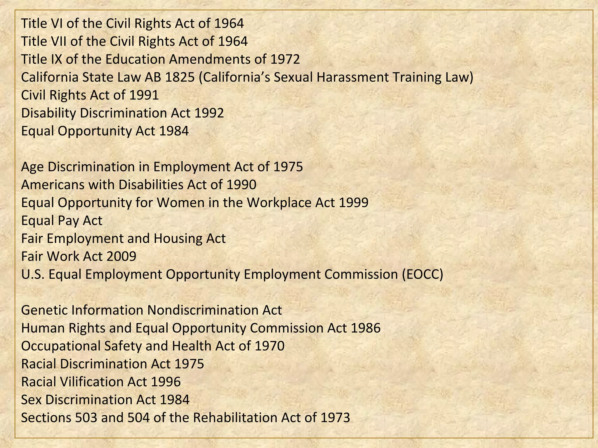 Title VI of the Civil Rights Act of 1964
Title VII of the Civil Rights Act of 1964
Title IX of the Education Amendments of 1972
California State Law AB 1825 (California’s Sexual Harassment Training Law)
Civil Rights Act of 1991
Disability Discrimination Act 1992
Equal Opportunity Act 1984
Age Discrimination in Employment Act of 1975
Americans with Disabilities Act of 1990
Equal Opportunity for Women in the Workplace Act 1999
Equal Pay Act
Fair Employment and Housing Act
Fair Work Act 2009
U.S. Equal Employment Opportunity Employment Commission (EOCC)
Genetic Information Nondiscrimination Act
Human Rights and Equal Opportunity Commission Act 1986
Occupational Safety and Health Act of 1970
Racial Discrimination Act 1975
Racial Vilification Act 1996
Sex Discrimination Act 1984
Sections 503 and 504 of the Rehabilitation Act of 1973
 